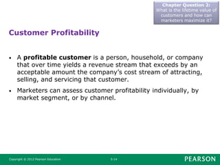 Chapter Question 2:
What is the lifetime value of
customers and how can
marketers maximize it?
Copyright © 2012 Pearson Education 5-14
• A profitable customer is a person, household, or company
that over time yields a revenue stream that exceeds by an
acceptable amount the company’s cost stream of attracting,
selling, and servicing that customer.
• Marketers can assess customer profitability individually, by
market segment, or by channel.
Customer Profitability
 