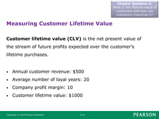 Chapter Question 2:
What is the lifetime value of
customers and how can
marketers maximize it?
Copyright © 2012 Pearson Education 5-16
Measuring Customer Lifetime Value
Customer lifetime value (CLV) is the net present value of
the stream of future profits expected over the customer’s
lifetime purchases.
• Annual customer revenue: $500
• Average number of loyal years: 20
• Company profit margin: 10
• Customer lifetime value: $1000
 