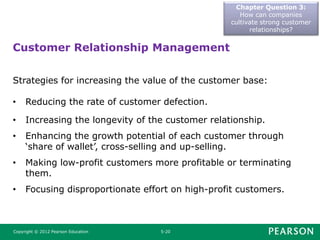 Chapter Question 3:
How can companies
cultivate strong customer
relationships?
Copyright © 2012 Pearson Education 5-20
Strategies for increasing the value of the customer base:
• Reducing the rate of customer defection.
• Increasing the longevity of the customer relationship.
• Enhancing the growth potential of each customer through
‘share of wallet’, cross-selling and up-selling.
• Making low-profit customers more profitable or terminating
them.
• Focusing disproportionate effort on high-profit customers.
Customer Relationship Management
 