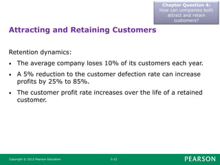 Attracting and Retaining Customers
Chapter Question 4:
How can companies both
attract and retain
customers?
Copyright © 2012 Pearson Education 5-22
Retention dynamics:
• The average company loses 10% of its customers each year.
• A 5% reduction to the customer defection rate can increase
profits by 25% to 85%.
• The customer profit rate increases over the life of a retained
customer.
 