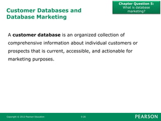 Customer Databases and
Database Marketing
Chapter Question 5:
What is database
marketing?
Copyright © 2012 Pearson Education 5-26
A customer database is an organized collection of
comprehensive information about individual customers or
prospects that is current, accessible, and actionable for
marketing purposes.
 