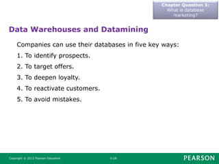 Chapter Question 5:
What is database
marketing?
Copyright © 2012 Pearson Education 5-28
Data Warehouses and Datamining
Companies can use their databases in five key ways:
1. To identify prospects.
2. To target offers.
3. To deepen loyalty.
4. To reactivate customers.
5. To avoid mistakes.
 