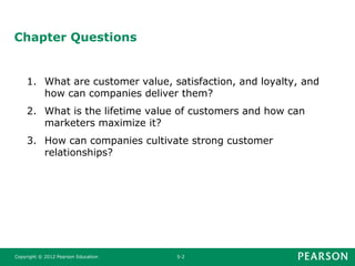 Copyright © 2012 Pearson Education 5-2
Chapter Questions
1. What are customer value, satisfaction, and loyalty, and
how can companies deliver them?
2. What is the lifetime value of customers and how can
marketers maximize it?
3. How can companies cultivate strong customer
relationships?
 