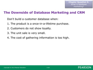 Chapter Question 5:
What is database
marketing?
Copyright © 2012 Pearson Education 5-29
The Downside of Database Marketing and CRM
Don’t build a customer database when:
1. The product is a once-in-a-lifetime purchase.
2. Customers do not show loyalty.
3. The unit sale is very small.
4. The cost of gathering information is too high.
 