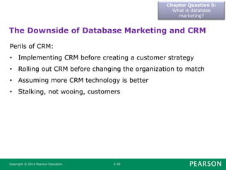 Chapter Question 5:
What is database
marketing?
Copyright © 2012 Pearson Education 5-30
The Downside of Database Marketing and CRM
Perils of CRM:
• Implementing CRM before creating a customer strategy
• Rolling out CRM before changing the organization to match
• Assuming more CRM technology is better
• Stalking, not wooing, customers
 