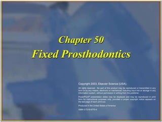 Copyright 2003, Elsevier Science (USA). All rights reserved.
Fixed Prosthodontics
Chapter 50
Copyright 2003, Elsevier Science (USA).
All rights reserved. No part of this product may be reproduced or transmitted in any
form or by any means, electronic or mechanical, including input into or storage in any
information system, without permission in writing from the publisher.
PowerPoint® presentation slides may be displayed and may be reproduced in print
form for instructional purposes only, provided a proper copyright notice appears on
the last page of each print-out.
Produced in the United States of America
ISBN 0-7216-9770-4
 