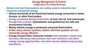 Energy Management & Control
in BOILERS & Fuel FIRED SYSTEMS
Boilers and fuel fired systems are widely used in industries but
consume substantial energy.
• Almost two-thirds of the fossil-fuel based energy consumed in boiler,
furnace, or other fired system,
• Energy produced during combustion of coal, fuel oil, and natural gas.
• Energy from nuclear; hydroelectric and geothermal are safe and
environment friendly.
• Mostly electric energy is produced using fuel-fired boilers.
• Unlike many electric systems, boilers and fired systems are not
inherently energy efficient.
• Energy Conservation measures include load reduction, waste heat
recovery, efficiency improvement, fuel cost reduction, and other
energy saving opportunities, and other issues related to day-to-day
operations.
 
