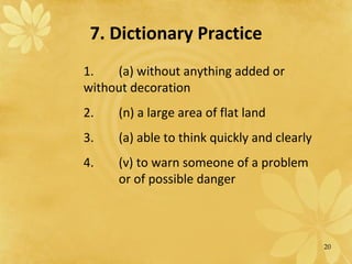 7. Dictionary Practice 1.  (a) without anything added or  without decoration 2.  (n) a large area of flat land 3.  (a) able to think quickly and clearly 4. (v) to warn someone of a problem  or of possible danger 