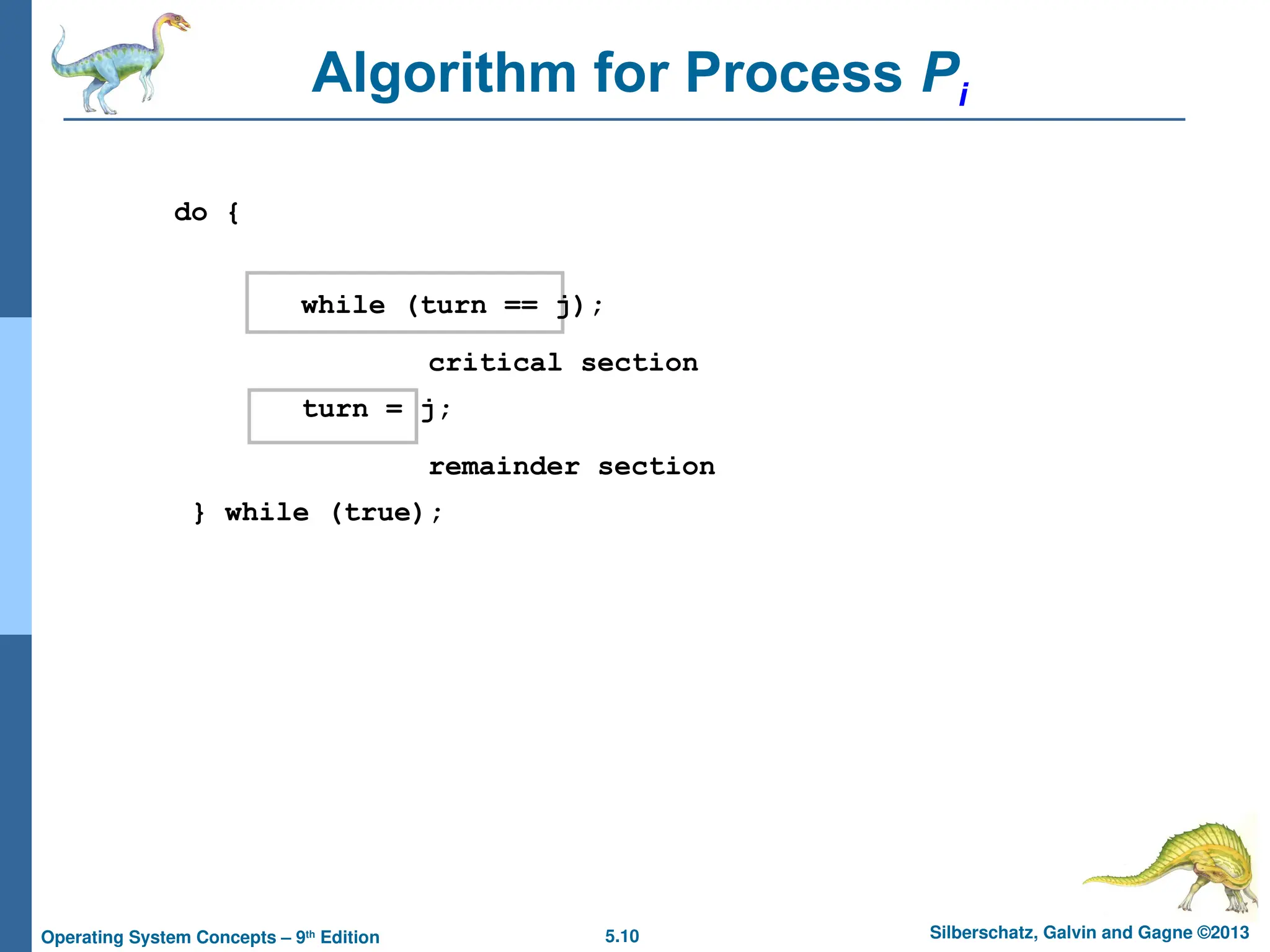 5.10 Silberschatz, Galvin and Gagne ©2013
Operating System Concepts – 9th
Edition
Algorithm for Process Pi
do {
while (turn == j);
critical section
turn = j;
remainder section
} while (true);
 