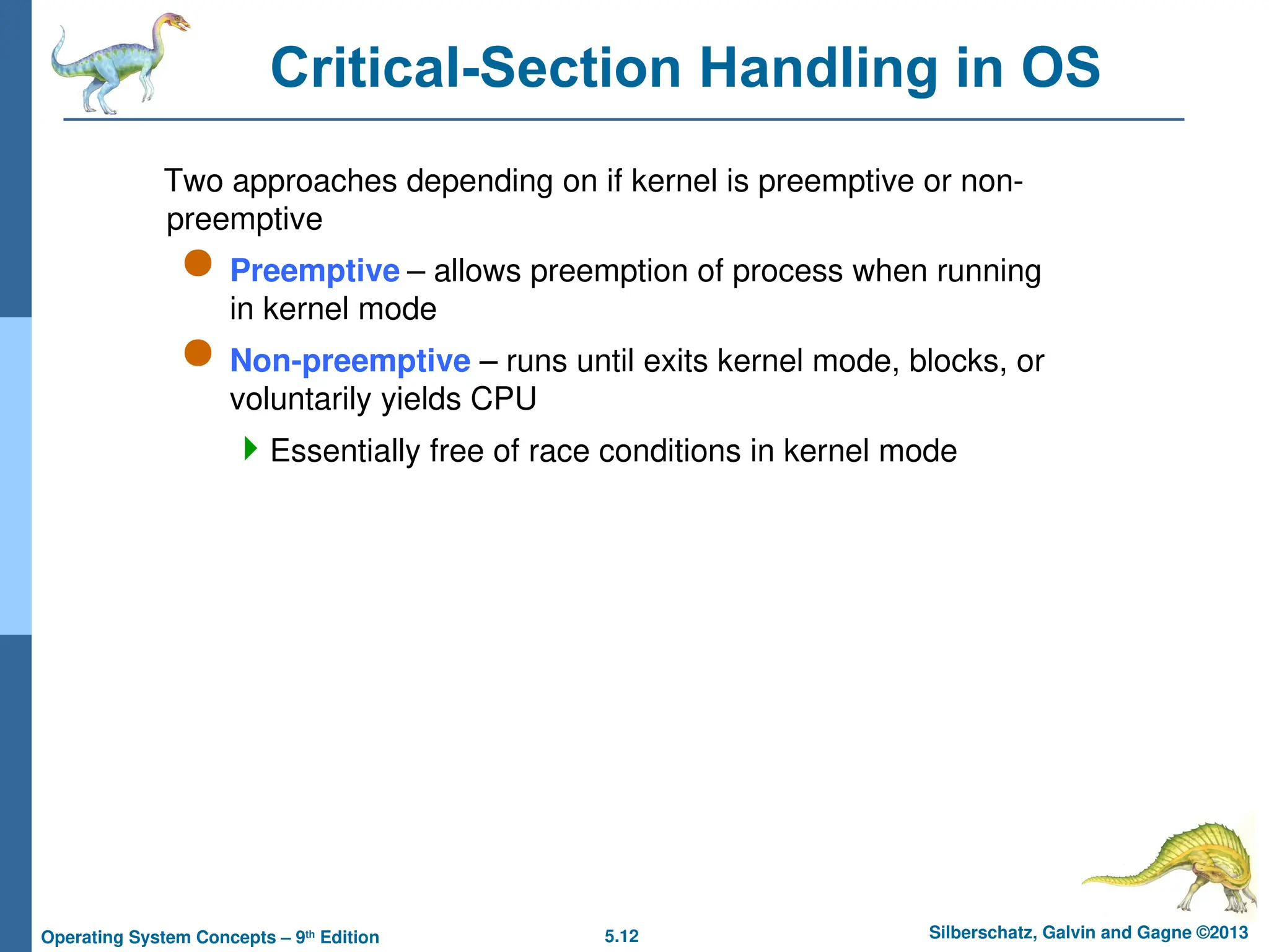 5.12 Silberschatz, Galvin and Gagne ©2013
Operating System Concepts – 9th
Edition
Critical-Section Handling in OS
Two approaches depending on if kernel is preemptive or non-
preemptive
 Preemptive – allows preemption of process when running
in kernel mode
 Non-preemptive – runs until exits kernel mode, blocks, or
voluntarily yields CPU
Essentially free of race conditions in kernel mode
 