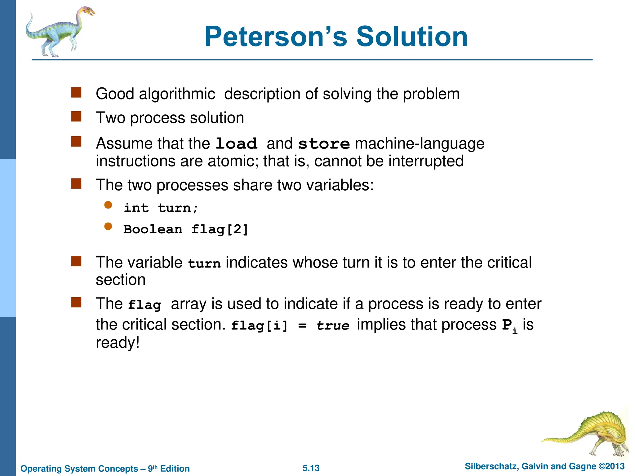 5.13 Silberschatz, Galvin and Gagne ©2013
Operating System Concepts – 9th
Edition
Peterson’s Solution
 Good algorithmic description of solving the problem
 Two process solution
 Assume that the load and store machine-language
instructions are atomic; that is, cannot be interrupted
 The two processes share two variables:
 int turn;
 Boolean flag[2]
 The variable turn indicates whose turn it is to enter the critical
section
 The flag array is used to indicate if a process is ready to enter
the critical section. flag[i] = true implies that process Pi is
ready!
 