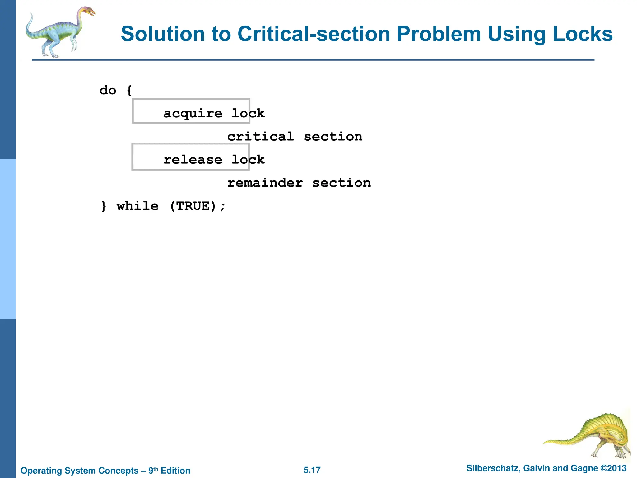 5.17 Silberschatz, Galvin and Gagne ©2013
Operating System Concepts – 9th
Edition
Solution to Critical-section Problem Using Locks
do {
acquire lock
critical section
release lock
remainder section
} while (TRUE);
 