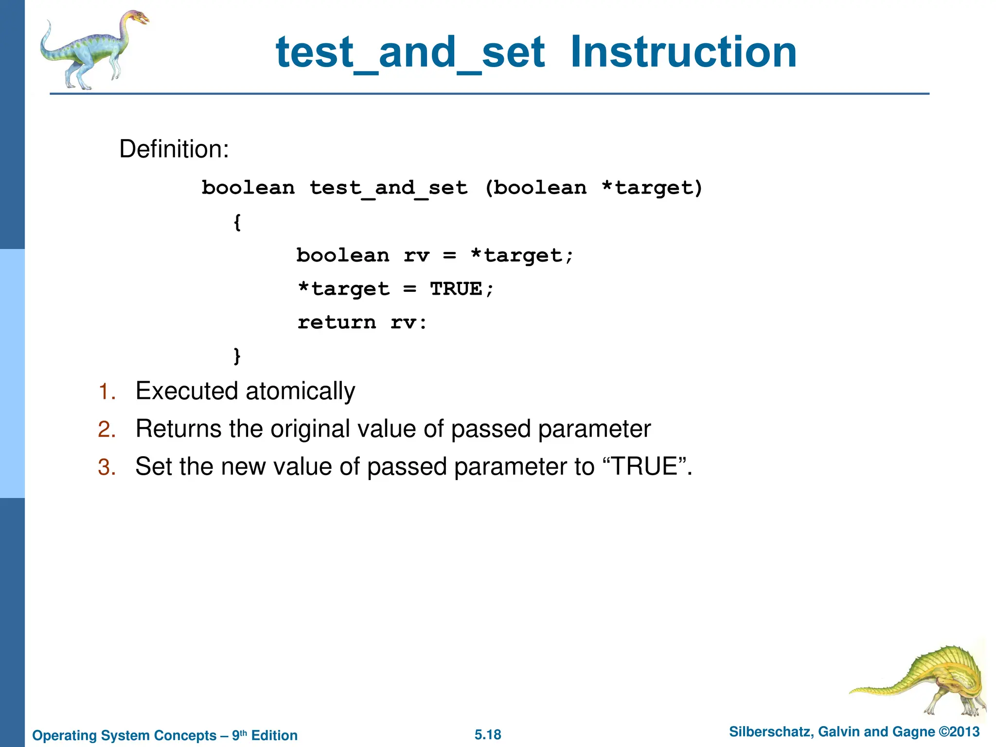 5.18 Silberschatz, Galvin and Gagne ©2013
Operating System Concepts – 9th
Edition
test_and_set Instruction
Definition:
boolean test_and_set (boolean *target)
{
boolean rv = *target;
*target = TRUE;
return rv:
}
1. Executed atomically
2. Returns the original value of passed parameter
3. Set the new value of passed parameter to “TRUE”.
 