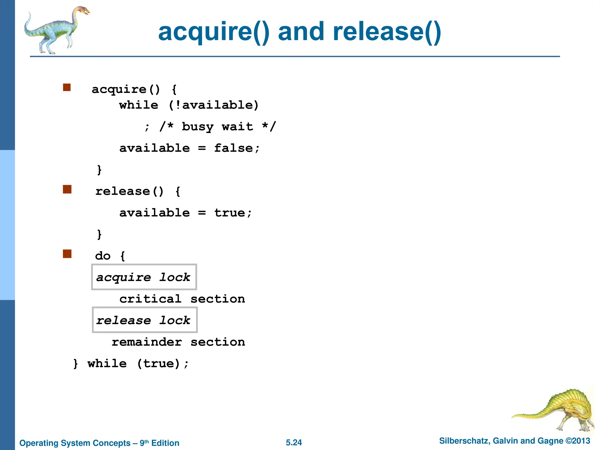 5.24 Silberschatz, Galvin and Gagne ©2013
Operating System Concepts – 9th
Edition
acquire() and release()
 acquire() {
while (!available)
; /* busy wait */
available = false;
}
 release() {
available = true;
}
 do {
acquire lock
critical section
release lock
remainder section
} while (true);
 