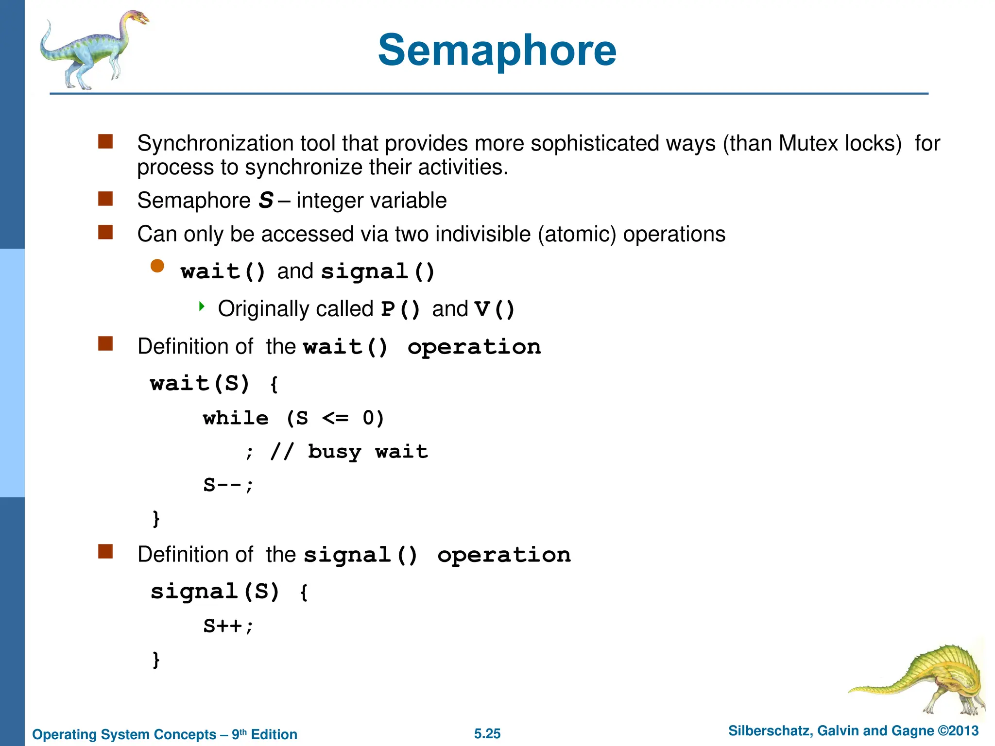 5.25 Silberschatz, Galvin and Gagne ©2013
Operating System Concepts – 9th
Edition
Semaphore
 Synchronization tool that provides more sophisticated ways (than Mutex locks) for
process to synchronize their activities.
 Semaphore S – integer variable
 Can only be accessed via two indivisible (atomic) operations
 wait() and signal()
 Originally called P() and V()
 Definition of the wait() operation
wait(S) {
while (S <= 0)
; // busy wait
S--;
}
 Definition of the signal() operation
signal(S) {
S++;
}
 