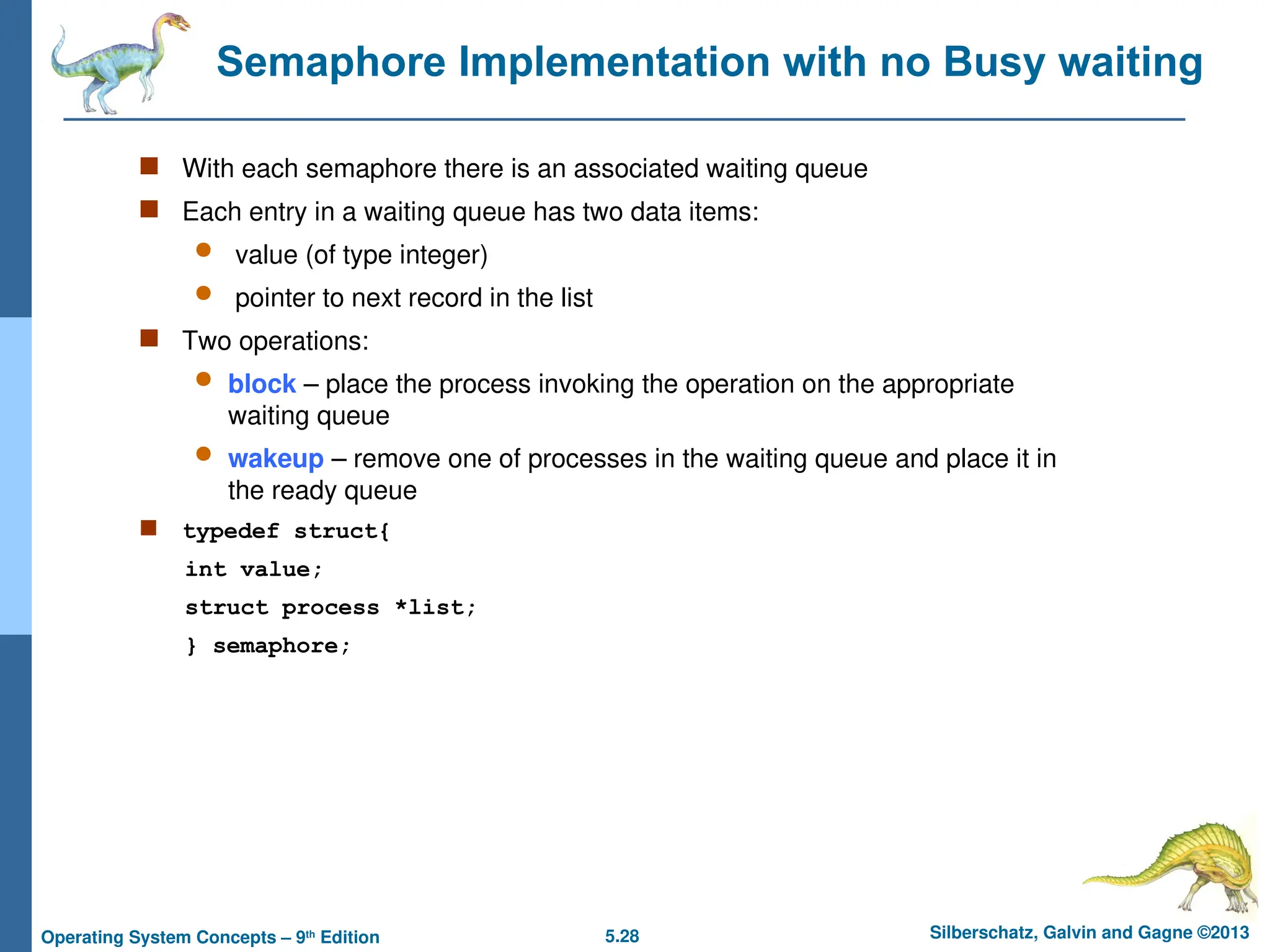 5.28 Silberschatz, Galvin and Gagne ©2013
Operating System Concepts – 9th
Edition
Semaphore Implementation with no Busy waiting
 With each semaphore there is an associated waiting queue
 Each entry in a waiting queue has two data items:
 value (of type integer)
 pointer to next record in the list
 Two operations:
 block – place the process invoking the operation on the appropriate
waiting queue
 wakeup – remove one of processes in the waiting queue and place it in
the ready queue
 typedef struct{
int value;
struct process *list;
} semaphore;
 