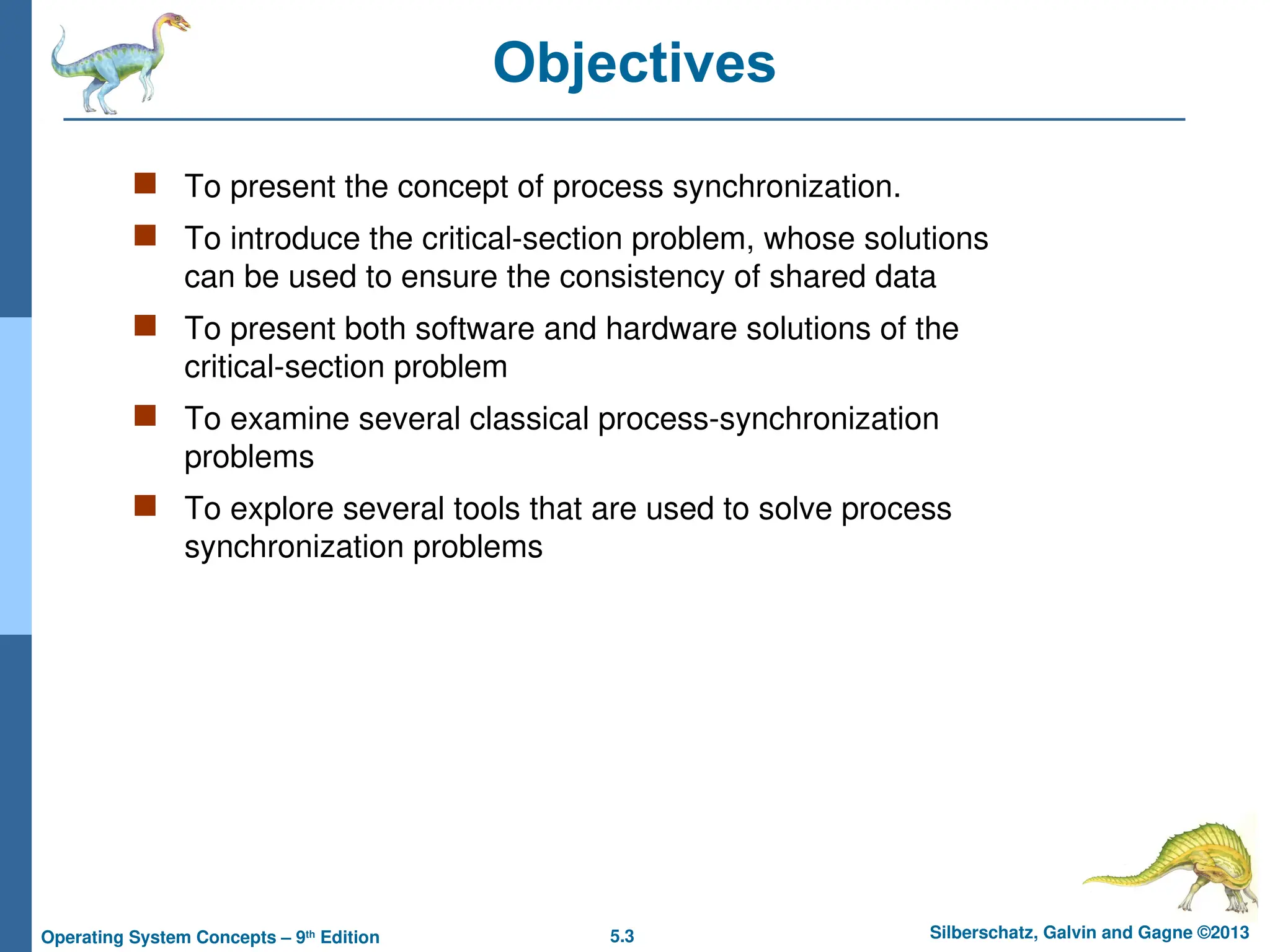 5.3 Silberschatz, Galvin and Gagne ©2013
Operating System Concepts – 9th
Edition
Objectives
 To present the concept of process synchronization.
 To introduce the critical-section problem, whose solutions
can be used to ensure the consistency of shared data
 To present both software and hardware solutions of the
critical-section problem
 To examine several classical process-synchronization
problems
 To explore several tools that are used to solve process
synchronization problems
 