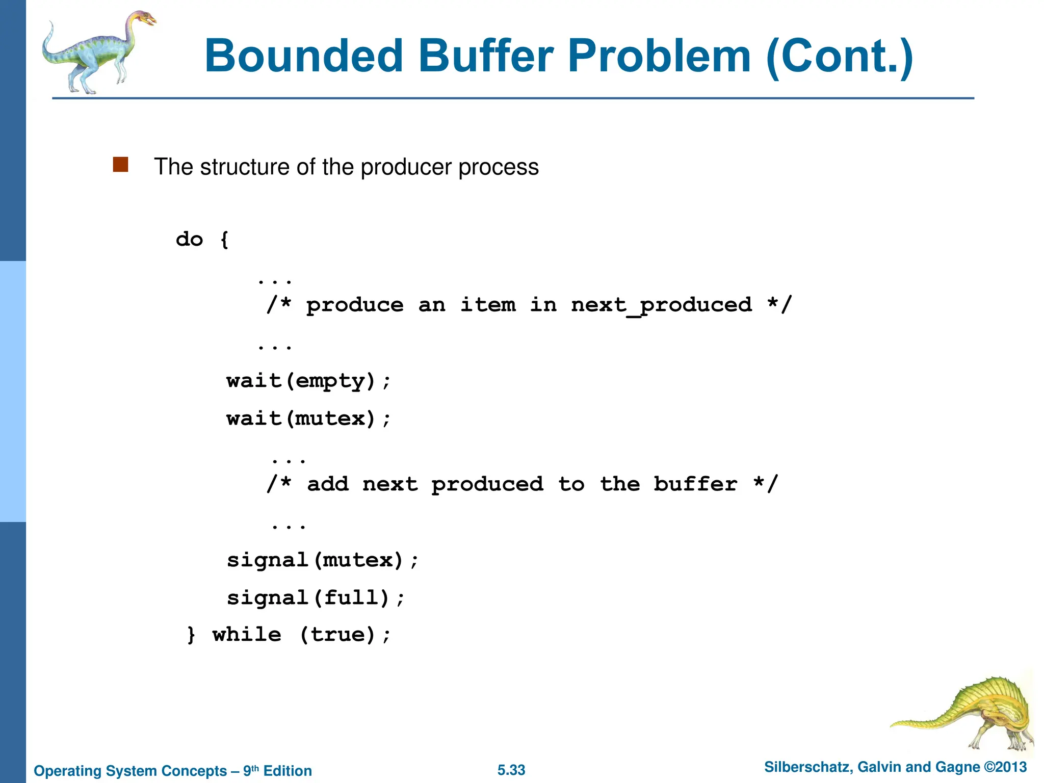 5.33 Silberschatz, Galvin and Gagne ©2013
Operating System Concepts – 9th
Edition
Bounded Buffer Problem (Cont.)
 The structure of the producer process
do {
...
/* produce an item in next_produced */
...
wait(empty);
wait(mutex);
...
/* add next produced to the buffer */
...
signal(mutex);
signal(full);
} while (true);
 