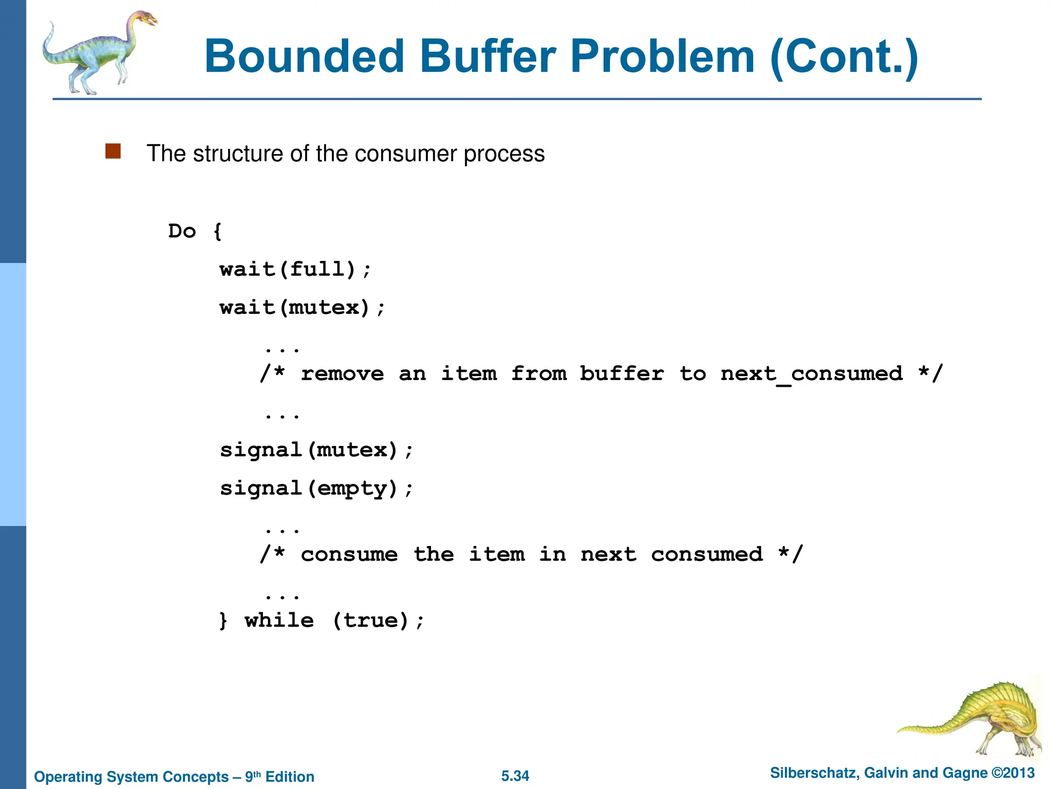 5.34 Silberschatz, Galvin and Gagne ©2013
Operating System Concepts – 9th
Edition
Bounded Buffer Problem (Cont.)
 The structure of the consumer process
Do {
wait(full);
wait(mutex);
...
/* remove an item from buffer to next_consumed */
...
signal(mutex);
signal(empty);
...
/* consume the item in next consumed */
...
} while (true);
 