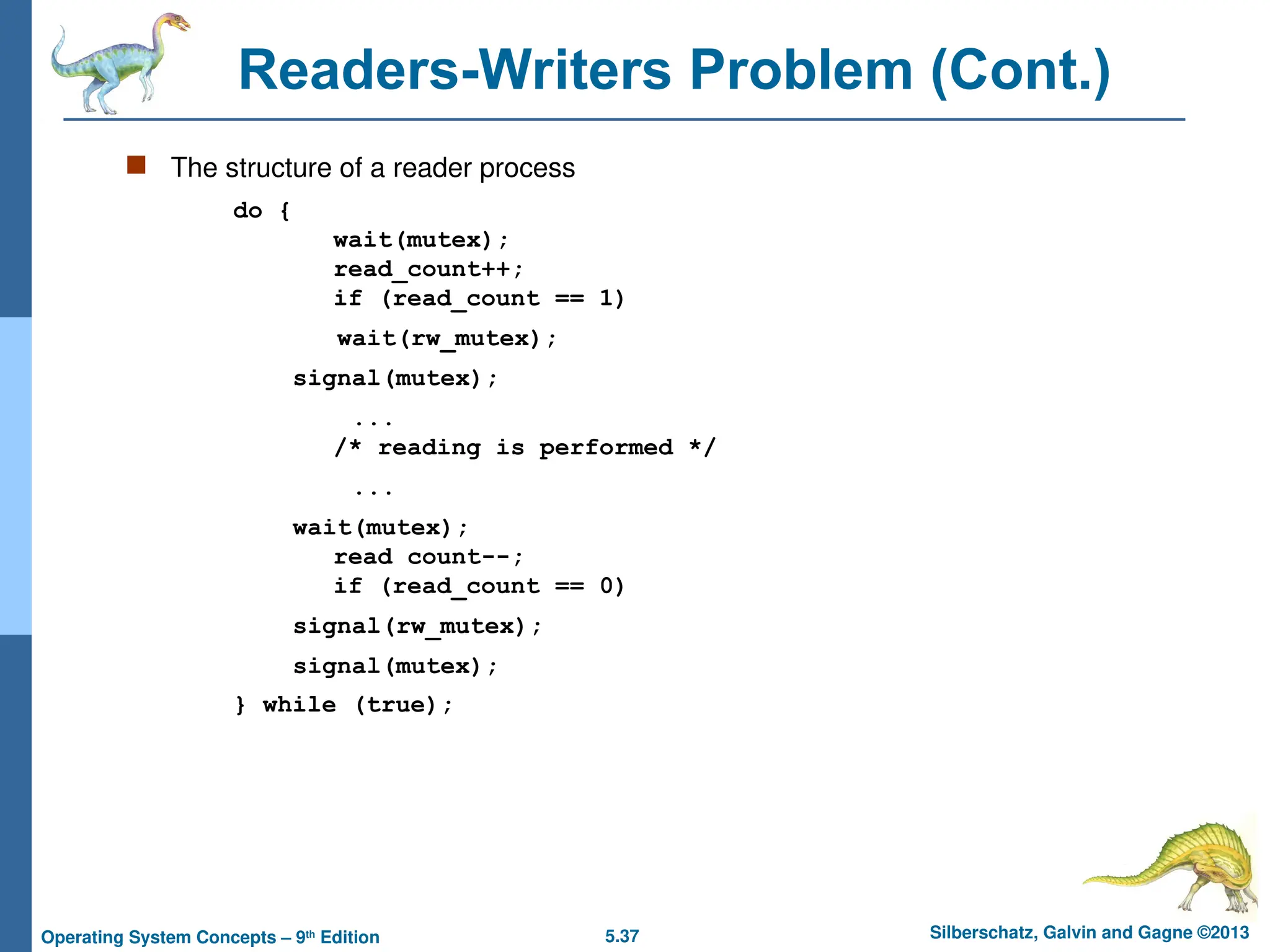 5.37 Silberschatz, Galvin and Gagne ©2013
Operating System Concepts – 9th
Edition
Readers-Writers Problem (Cont.)
 The structure of a reader process
do {
wait(mutex);
read_count++;
if (read_count == 1)
wait(rw_mutex);
signal(mutex);
...
/* reading is performed */
...
wait(mutex);
read count--;
if (read_count == 0)
signal(rw_mutex);
signal(mutex);
} while (true);
 