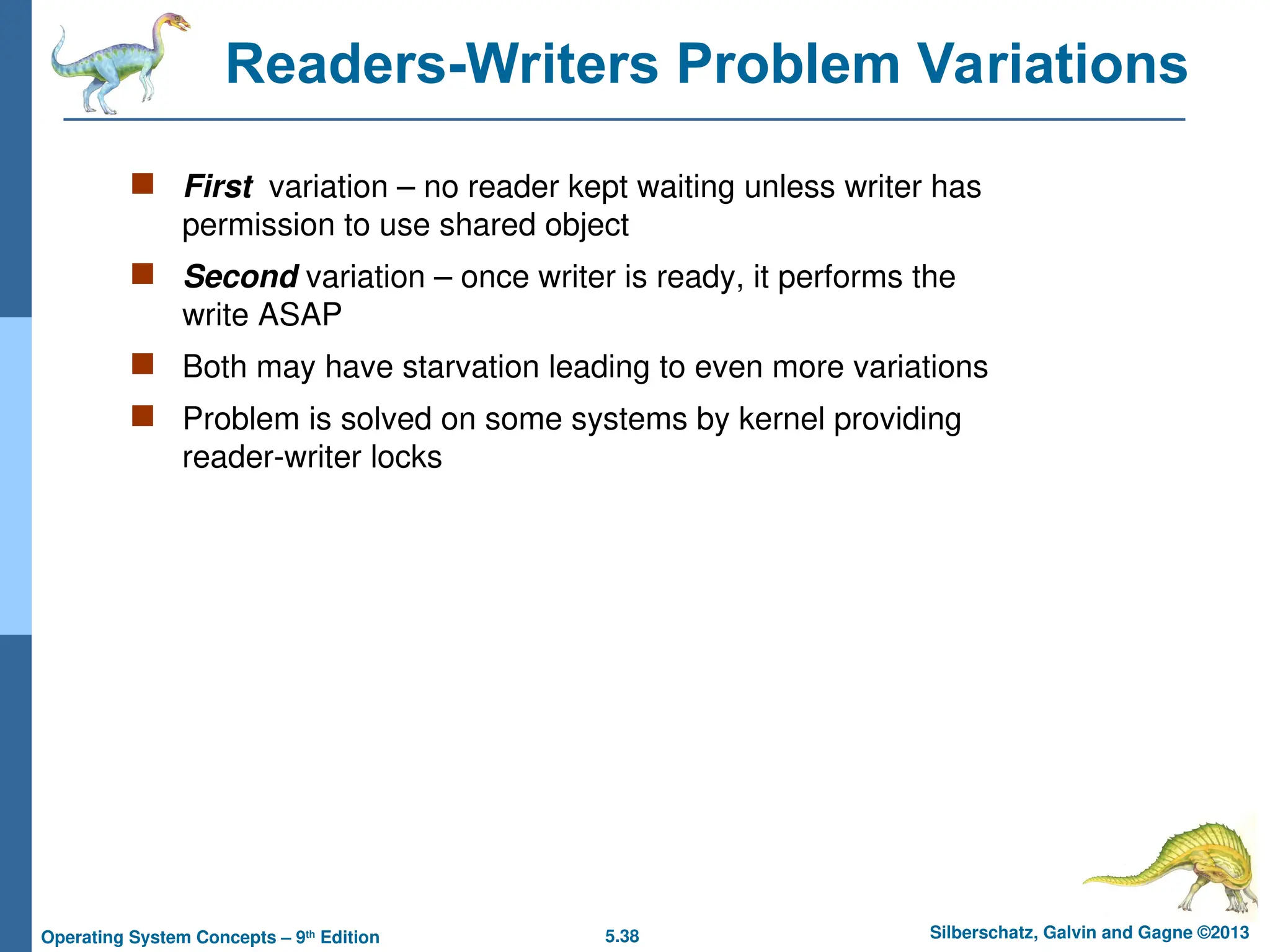 5.38 Silberschatz, Galvin and Gagne ©2013
Operating System Concepts – 9th
Edition
Readers-Writers Problem Variations
 First variation – no reader kept waiting unless writer has
permission to use shared object
 Second variation – once writer is ready, it performs the
write ASAP
 Both may have starvation leading to even more variations
 Problem is solved on some systems by kernel providing
reader-writer locks
 