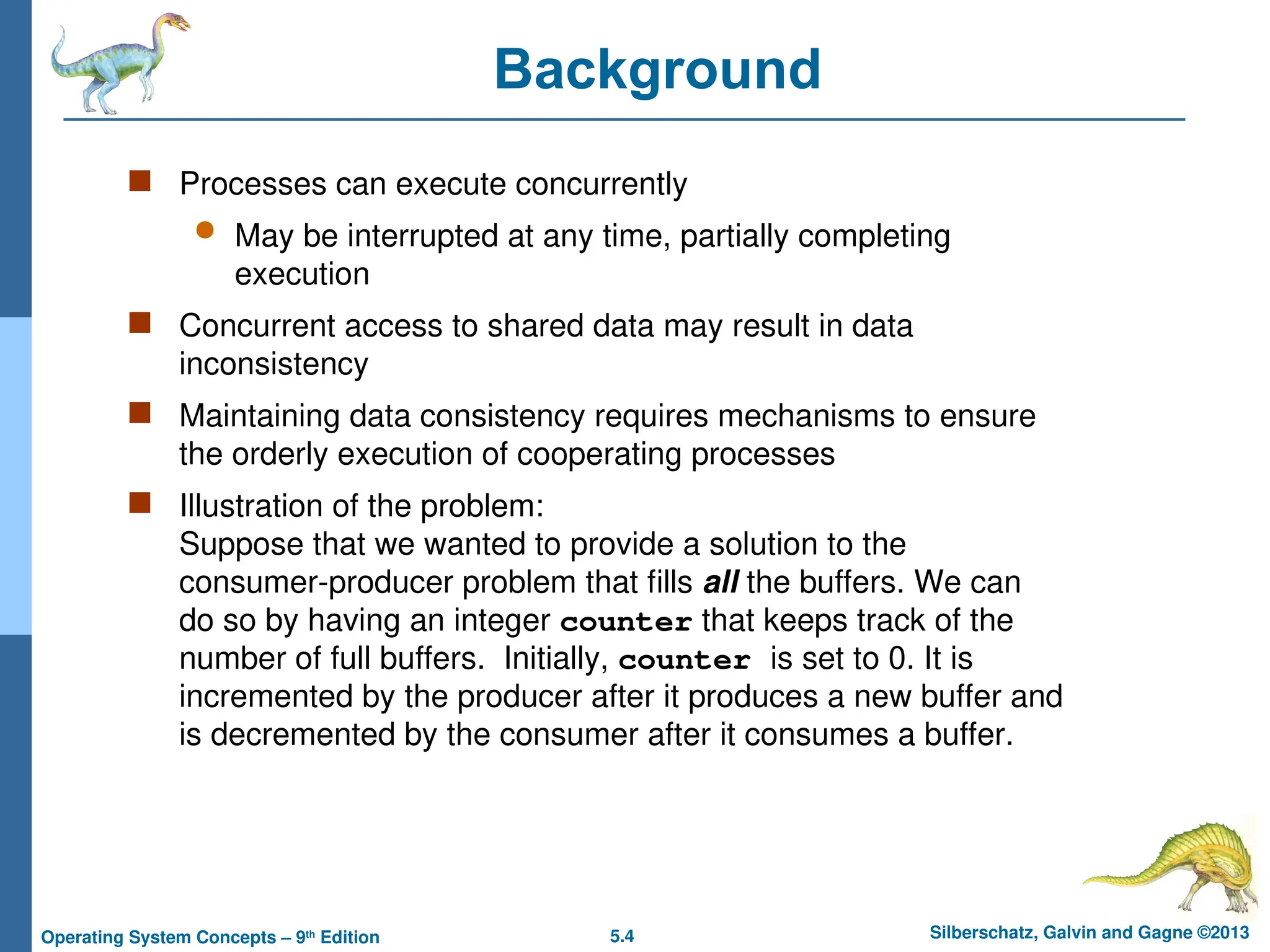 5.4 Silberschatz, Galvin and Gagne ©2013
Operating System Concepts – 9th
Edition
Background
 Processes can execute concurrently
 May be interrupted at any time, partially completing
execution
 Concurrent access to shared data may result in data
inconsistency
 Maintaining data consistency requires mechanisms to ensure
the orderly execution of cooperating processes
 Illustration of the problem:
Suppose that we wanted to provide a solution to the
consumer-producer problem that fills all the buffers. We can
do so by having an integer counter that keeps track of the
number of full buffers. Initially, counter is set to 0. It is
incremented by the producer after it produces a new buffer and
is decremented by the consumer after it consumes a buffer.
 