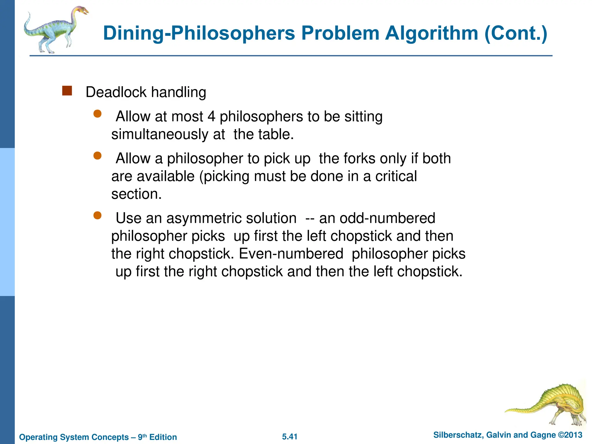 5.41 Silberschatz, Galvin and Gagne ©2013
Operating System Concepts – 9th
Edition
Dining-Philosophers Problem Algorithm (Cont.)
 Deadlock handling
 Allow at most 4 philosophers to be sitting
simultaneously at the table.
 Allow a philosopher to pick up the forks only if both
are available (picking must be done in a critical
section.
 Use an asymmetric solution -- an odd-numbered
philosopher picks up first the left chopstick and then
the right chopstick. Even-numbered philosopher picks
up first the right chopstick and then the left chopstick.
 