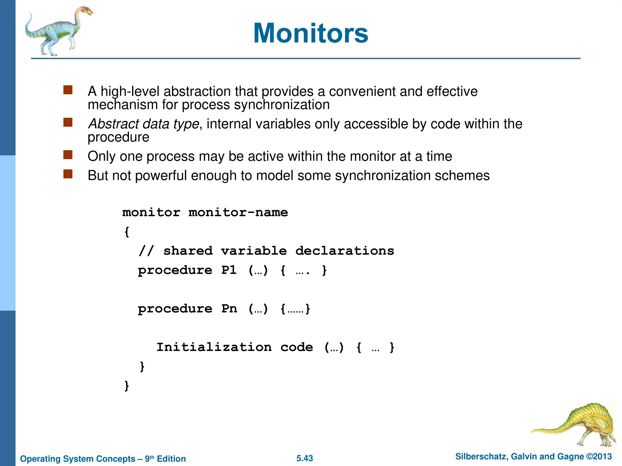 5.43 Silberschatz, Galvin and Gagne ©2013
Operating System Concepts – 9th
Edition
Monitors
 A high-level abstraction that provides a convenient and effective
mechanism for process synchronization
 Abstract data type, internal variables only accessible by code within the
procedure
 Only one process may be active within the monitor at a time
 But not powerful enough to model some synchronization schemes
monitor monitor-name
{
// shared variable declarations
procedure P1 (…) { …. }
procedure Pn (…) {……}
Initialization code (…) { … }
}
}
 