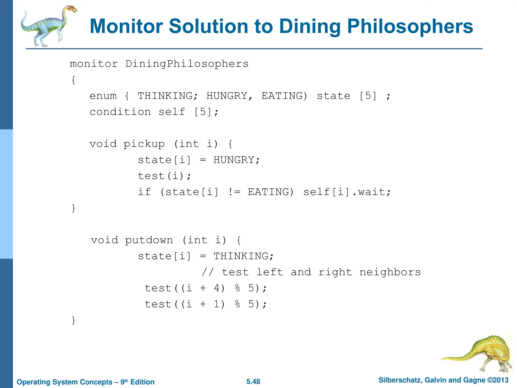 5.48 Silberschatz, Galvin and Gagne ©2013
Operating System Concepts – 9th
Edition
Monitor Solution to Dining Philosophers
monitor DiningPhilosophers
{
enum { THINKING; HUNGRY, EATING) state [5] ;
condition self [5];
void pickup (int i) {
state[i] = HUNGRY;
test(i);
if (state[i] != EATING) self[i].wait;
}
void putdown (int i) {
state[i] = THINKING;
// test left and right neighbors
test((i + 4) % 5);
test((i + 1) % 5);
}
 