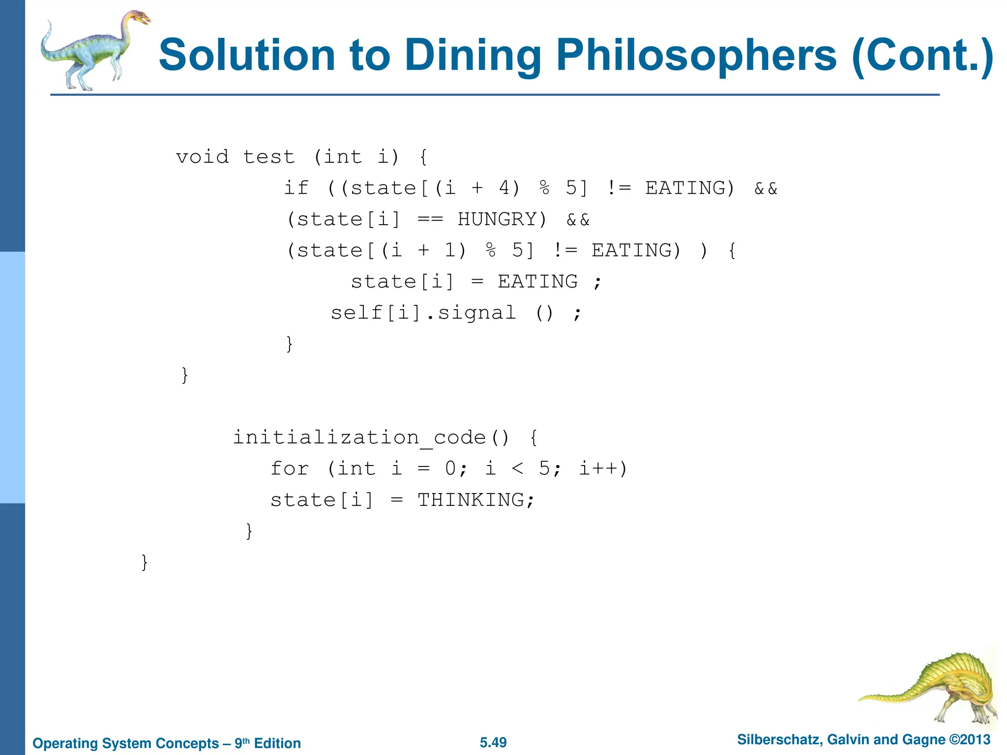 5.49 Silberschatz, Galvin and Gagne ©2013
Operating System Concepts – 9th
Edition
Solution to Dining Philosophers (Cont.)
void test (int i) {
if ((state[(i + 4) % 5] != EATING) &&
(state[i] == HUNGRY) &&
(state[(i + 1) % 5] != EATING) ) {
state[i] = EATING ;
self[i].signal () ;
}
}
initialization_code() {
for (int i = 0; i < 5; i++)
state[i] = THINKING;
}
}
 