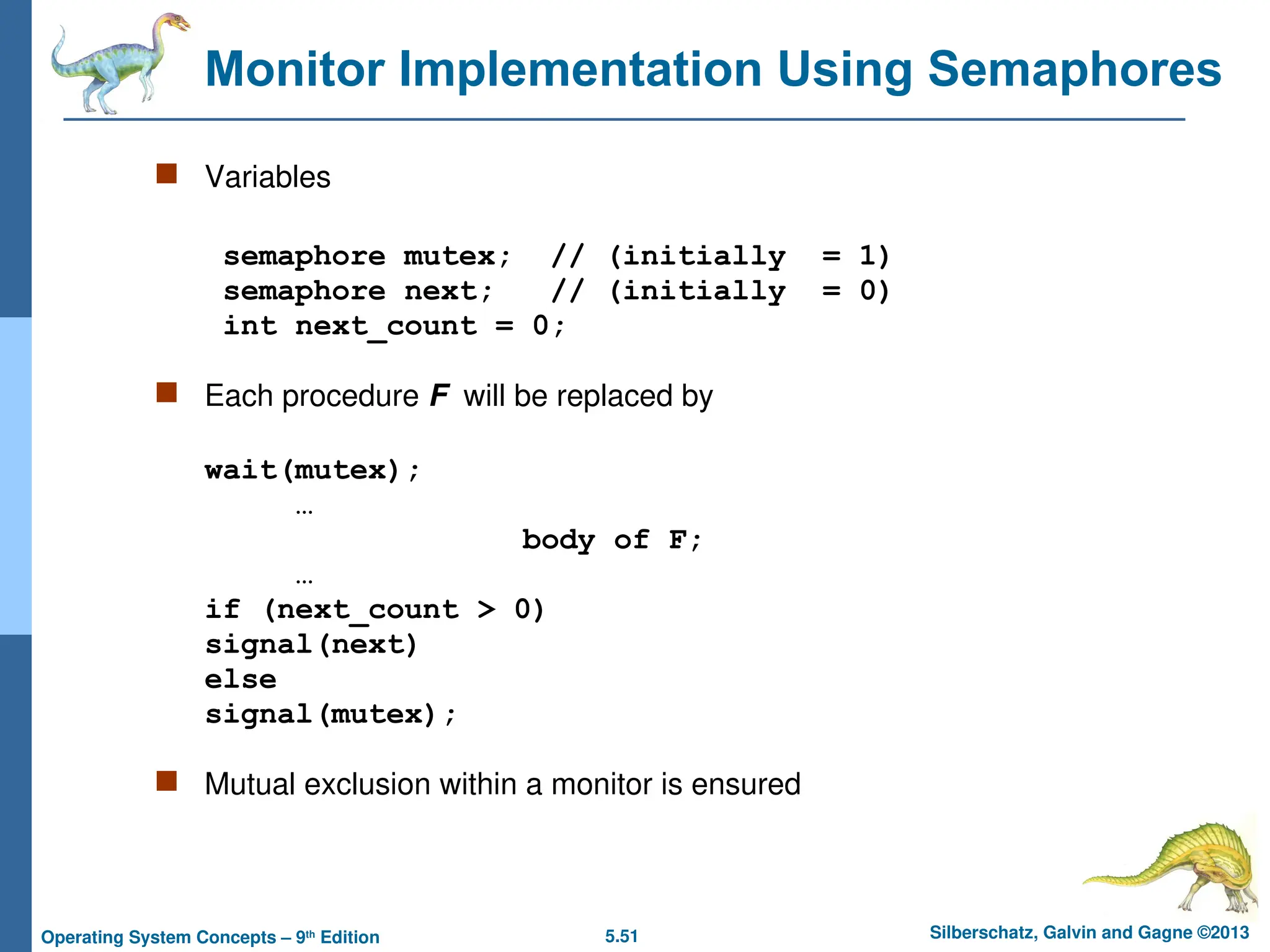 5.51 Silberschatz, Galvin and Gagne ©2013
Operating System Concepts – 9th
Edition
Monitor Implementation Using Semaphores
 Variables
semaphore mutex; // (initially = 1)
semaphore next; // (initially = 0)
int next_count = 0;
 Each procedure F will be replaced by
wait(mutex);
…
body of F;
…
if (next_count > 0)
signal(next)
else
signal(mutex);
 Mutual exclusion within a monitor is ensured
 