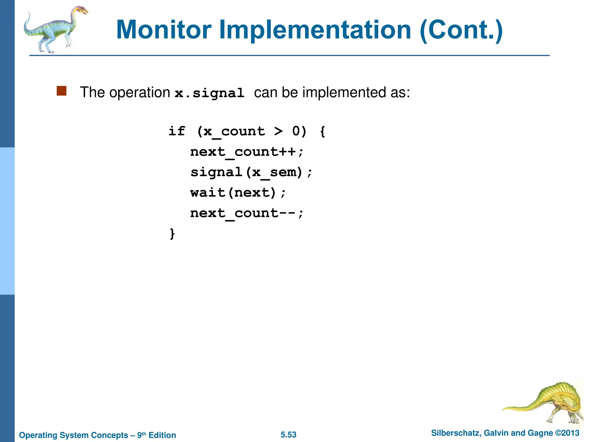 5.53 Silberschatz, Galvin and Gagne ©2013
Operating System Concepts – 9th
Edition
Monitor Implementation (Cont.)
 The operation x.signal can be implemented as:
if (x_count > 0) {
next_count++;
signal(x_sem);
wait(next);
next_count--;
}
 