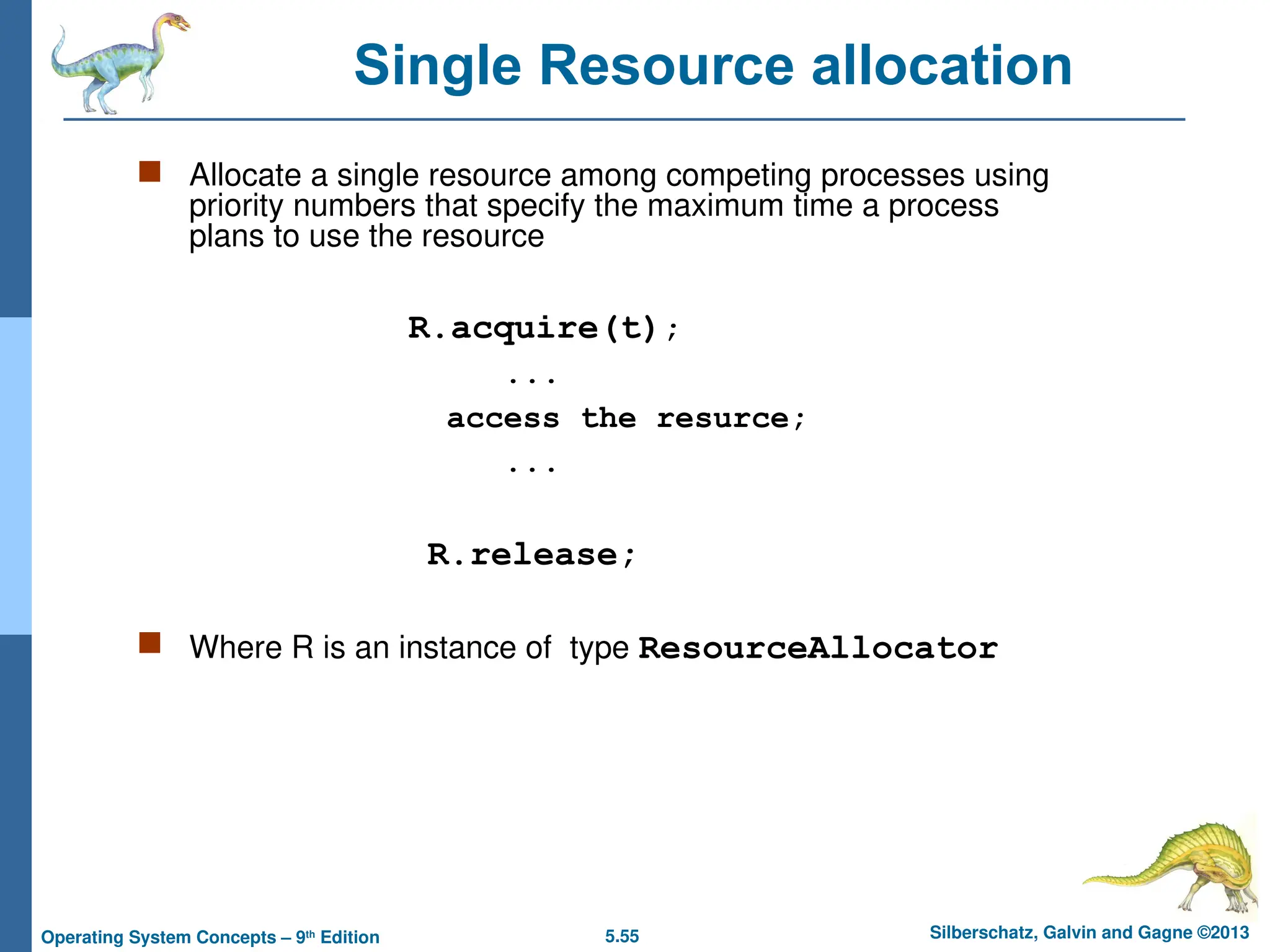 5.55 Silberschatz, Galvin and Gagne ©2013
Operating System Concepts – 9th
Edition
 Allocate a single resource among competing processes using
priority numbers that specify the maximum time a process
plans to use the resource
R.acquire(t);
...
access the resurce;
...
R.release;
 Where R is an instance of type ResourceAllocator
Single Resource allocation
 