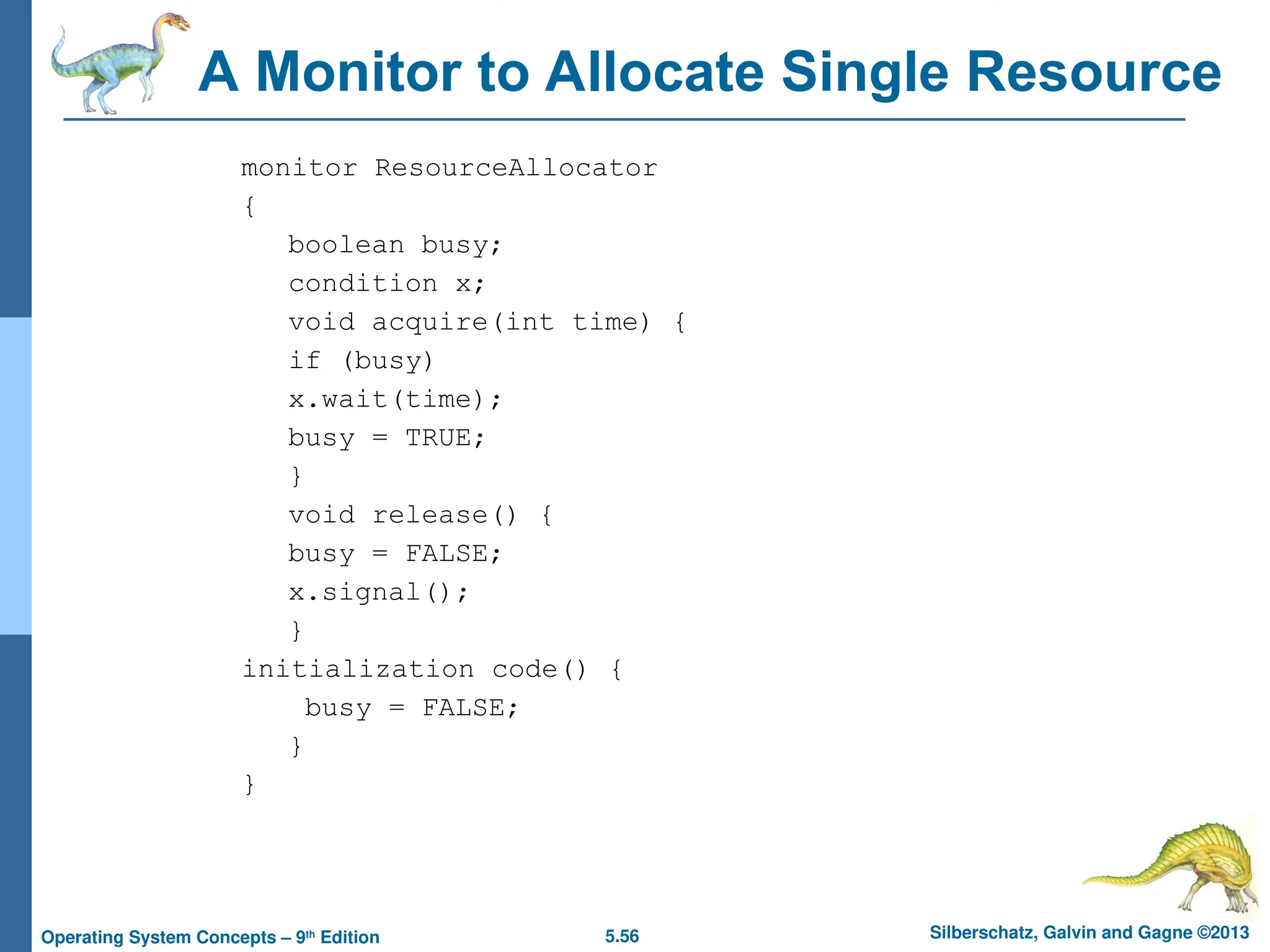 5.56 Silberschatz, Galvin and Gagne ©2013
Operating System Concepts – 9th
Edition
A Monitor to Allocate Single Resource
monitor ResourceAllocator
{
boolean busy;
condition x;
void acquire(int time) {
if (busy)
x.wait(time);
busy = TRUE;
}
void release() {
busy = FALSE;
x.signal();
}
initialization code() {
busy = FALSE;
}
}
 