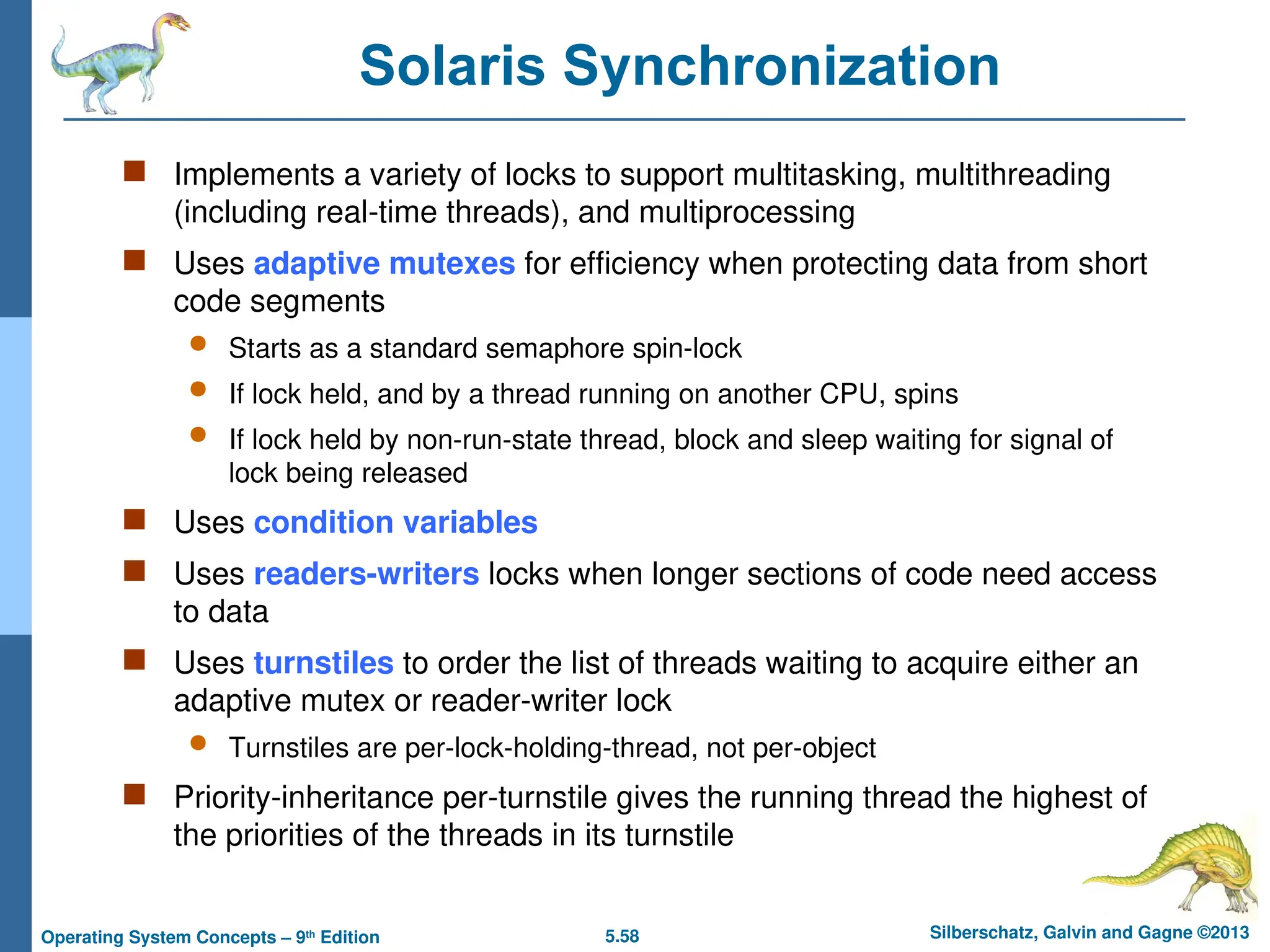 5.58 Silberschatz, Galvin and Gagne ©2013
Operating System Concepts – 9th
Edition
Solaris Synchronization
 Implements a variety of locks to support multitasking, multithreading
(including real-time threads), and multiprocessing
 Uses adaptive mutexes for efficiency when protecting data from short
code segments
 Starts as a standard semaphore spin-lock
 If lock held, and by a thread running on another CPU, spins
 If lock held by non-run-state thread, block and sleep waiting for signal of
lock being released
 Uses condition variables
 Uses readers-writers locks when longer sections of code need access
to data
 Uses turnstiles to order the list of threads waiting to acquire either an
adaptive mutex or reader-writer lock
 Turnstiles are per-lock-holding-thread, not per-object
 Priority-inheritance per-turnstile gives the running thread the highest of
the priorities of the threads in its turnstile
 