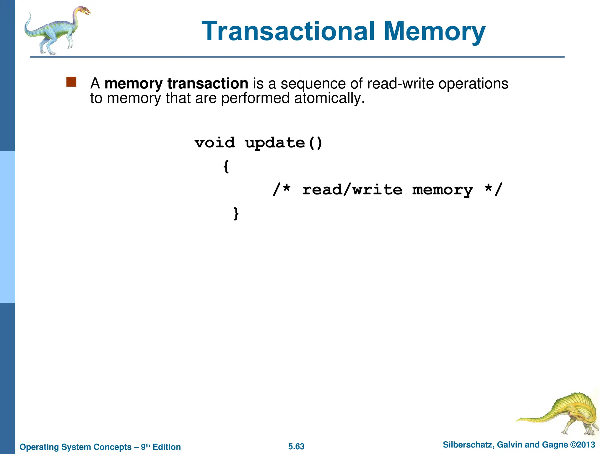 5.63 Silberschatz, Galvin and Gagne ©2013
Operating System Concepts – 9th
Edition
 A memory transaction is a sequence of read-write operations
to memory that are performed atomically.
void update()
{
/* read/write memory */
}
Transactional Memory
 