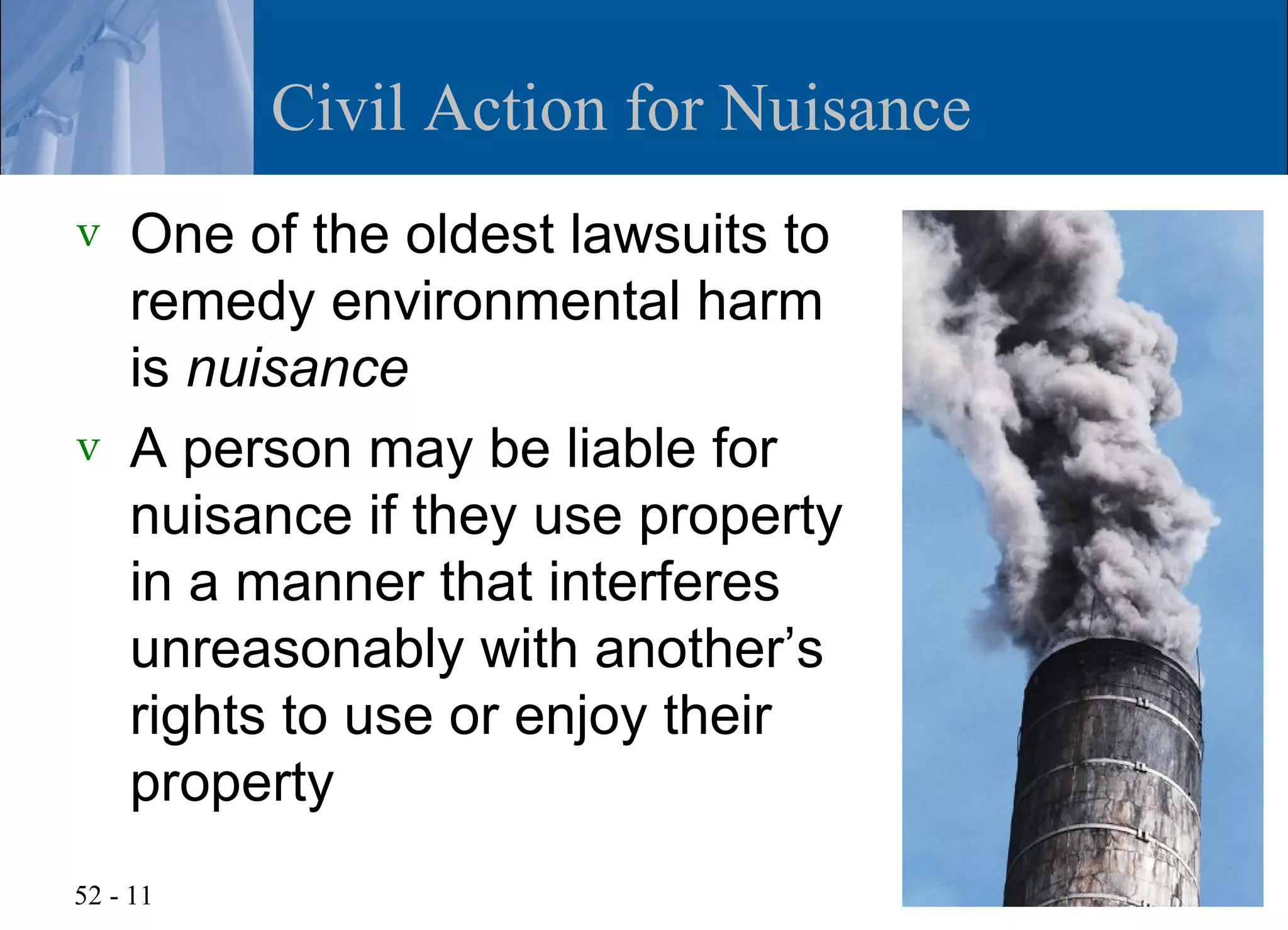 Civil Action for Nuisance
v   One of the oldest lawsuits to
    remedy environmental harm
    is nuisance
v   A person may be liable for
    nuisance if they use property
    in a manner that interferes
    unreasonably with another’s
    rights to use or enjoy their
    property
52 - 11
 