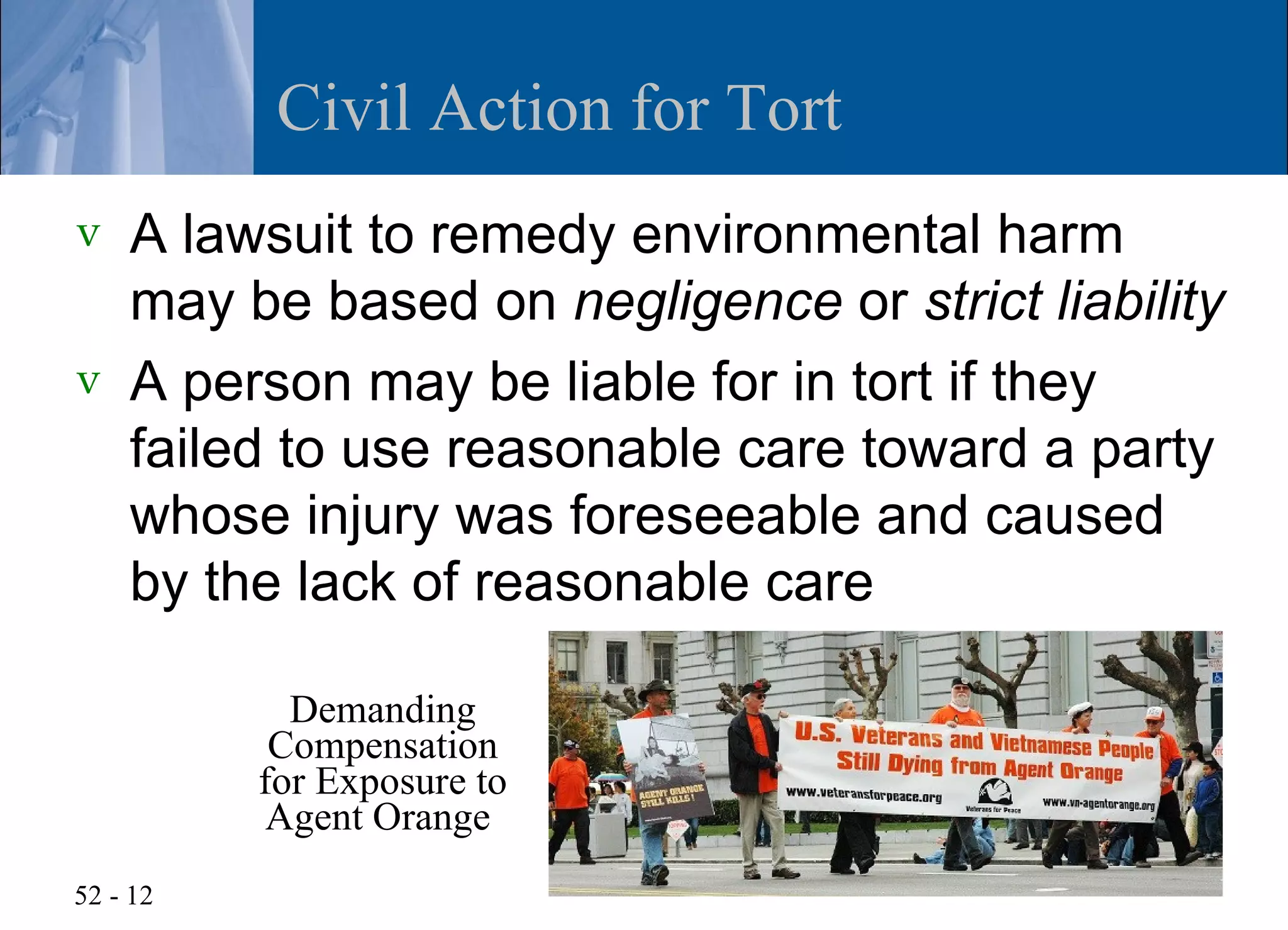 Civil Action for Tort
v   A lawsuit to remedy environmental harm
    may be based on negligence or strict liability
v   A person may be liable for in tort if they
    failed to use reasonable care toward a party
    whose injury was foreseeable and caused
    by the lack of reasonable care

            Demanding
           Compensation
          for Exposure to
           Agent Orange
52 - 12
 