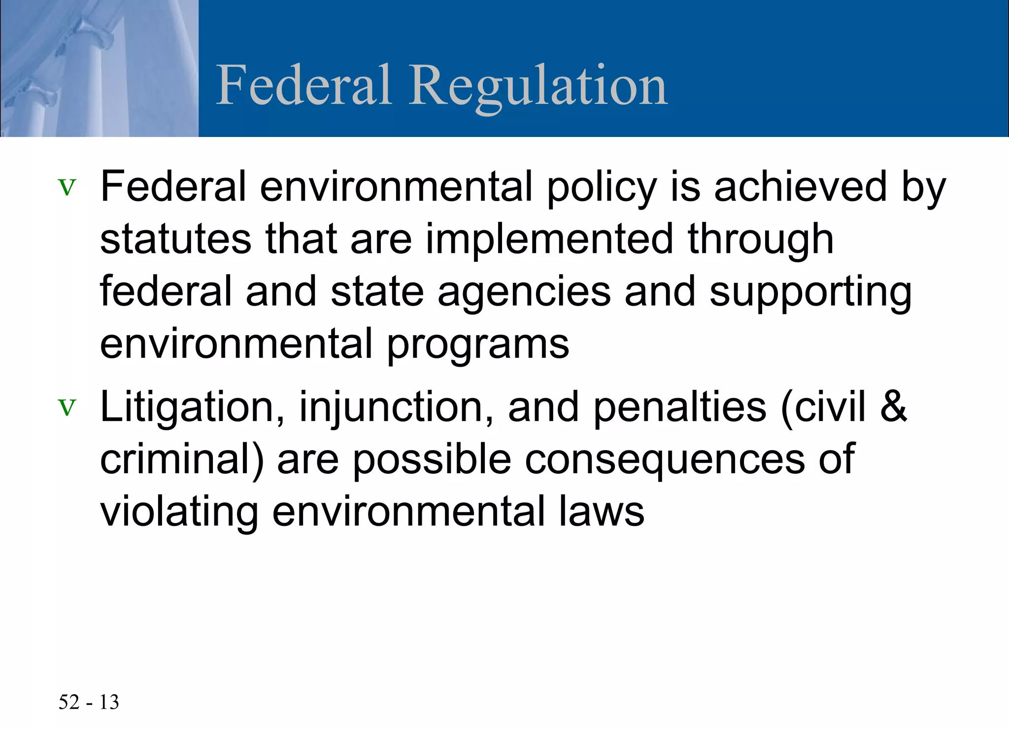 Federal Regulation
v   Federal environmental policy is achieved by
    statutes that are implemented through
    federal and state agencies and supporting
    environmental programs
v   Litigation, injunction, and penalties (civil &
    criminal) are possible consequences of
    violating environmental laws



52 - 13
 