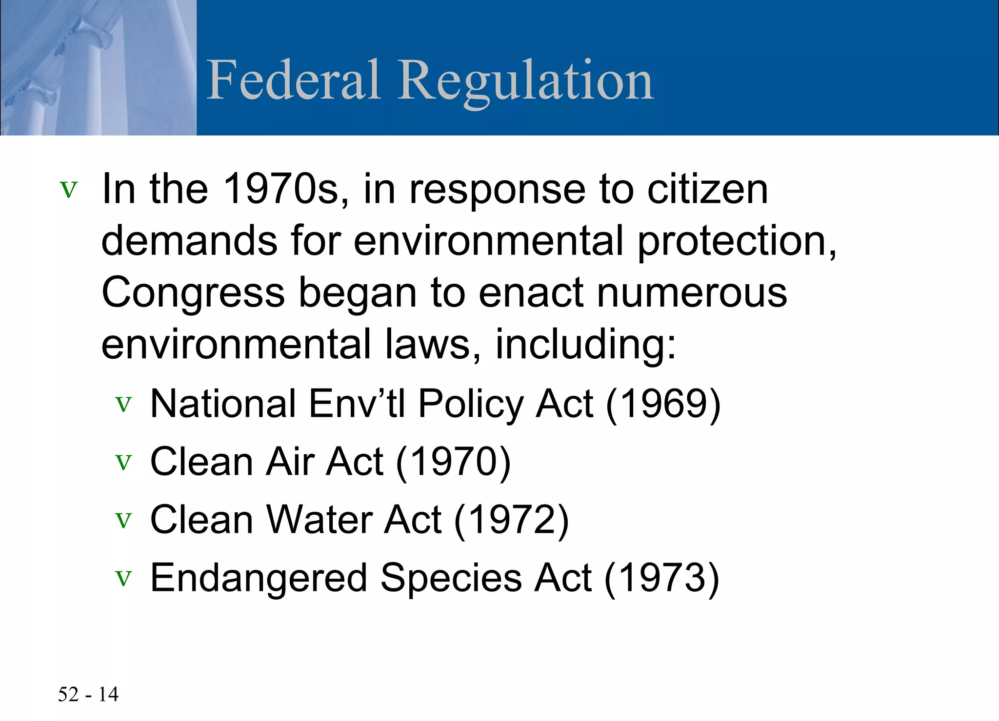 Federal Regulation
v   In the 1970s, in response to citizen
    demands for environmental protection,
    Congress began to enact numerous
    environmental laws, including:
      v National Env’tl Policy Act (1969)
      v Clean Air Act (1970)
      v Clean Water Act (1972)
      v Endangered Species Act (1973)


52 - 14
 