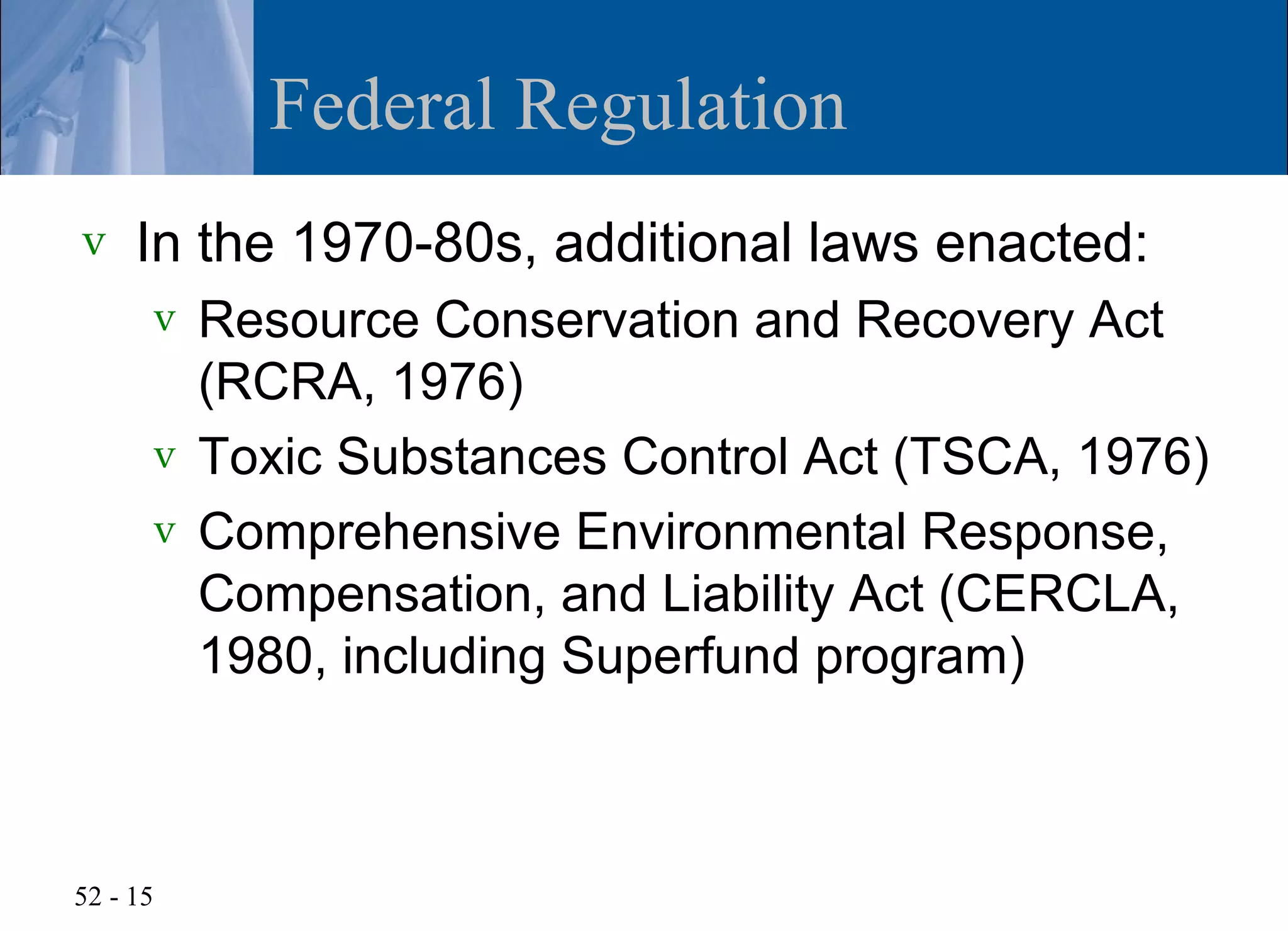 Federal Regulation
v    In the 1970-80s, additional laws enacted:
      v Resource Conservation and Recovery Act
        (RCRA, 1976)
      v Toxic Substances Control Act (TSCA, 1976)
      v Comprehensive Environmental Response,
        Compensation, and Liability Act (CERCLA,
        1980, including Superfund program)



52 - 15
 