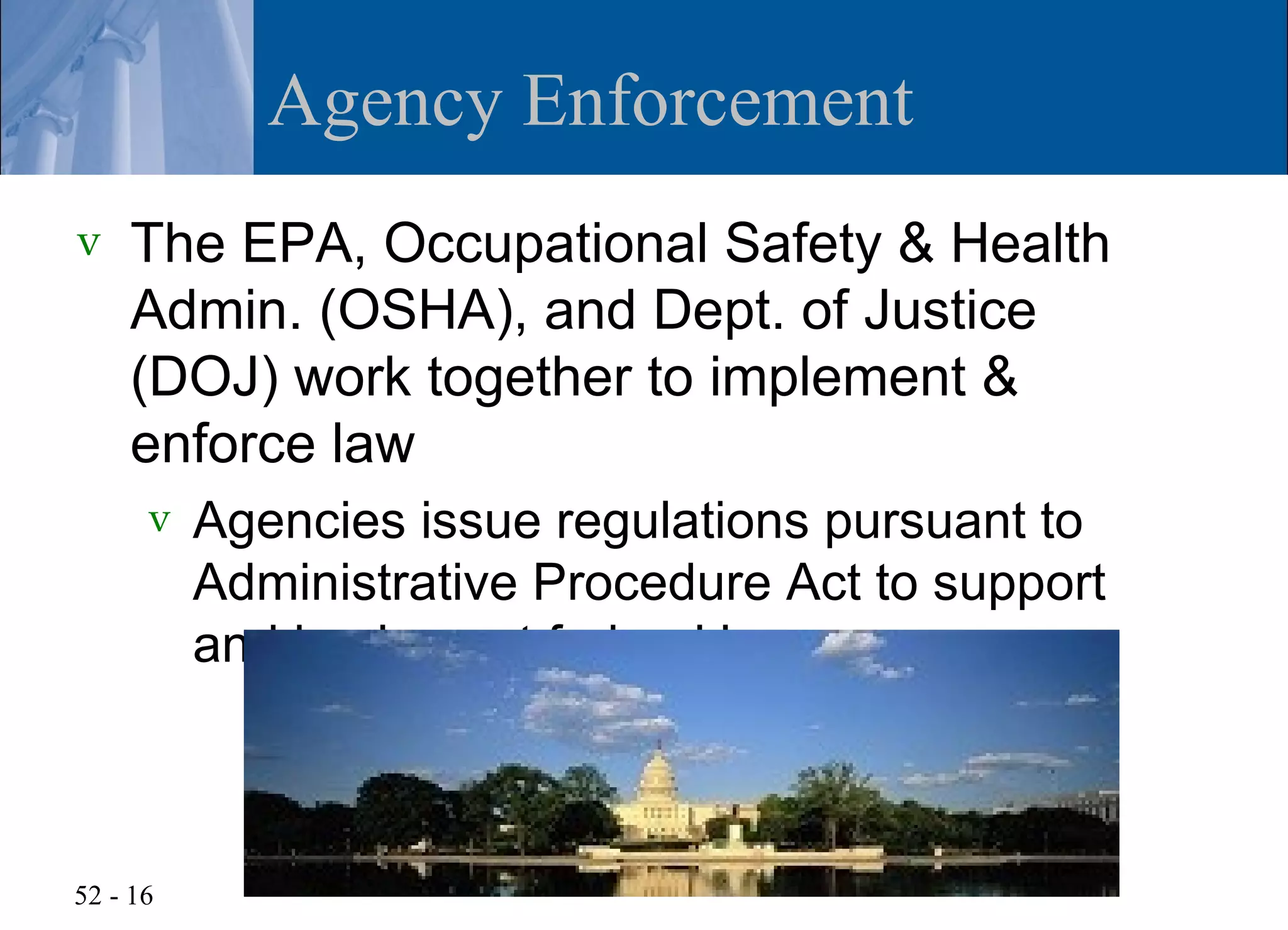 Agency Enforcement
v   The EPA, Occupational Safety & Health
    Admin. (OSHA), and Dept. of Justice
    (DOJ) work together to implement &
    enforce law
      v   Agencies issue regulations pursuant to
          Administrative Procedure Act to support
          and implement federal laws



52 - 16
 