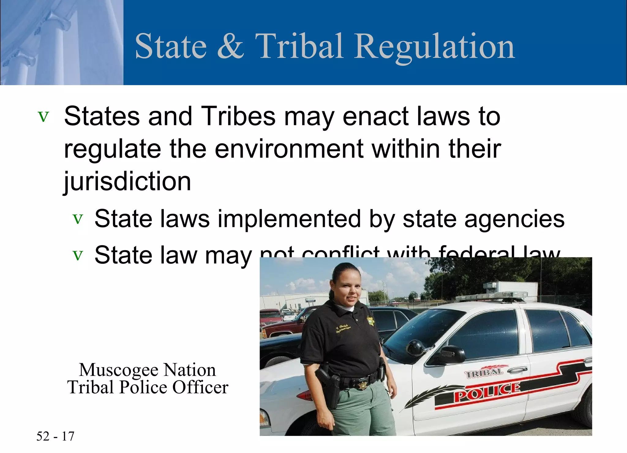State & Tribal Regulation
v   States and Tribes may enact laws to
    regulate the environment within their
    jurisdiction
      v State laws implemented by state agencies
      v State law may not conflict with federal law




      Muscogee Nation
     Tribal Police Officer

52 - 17
 