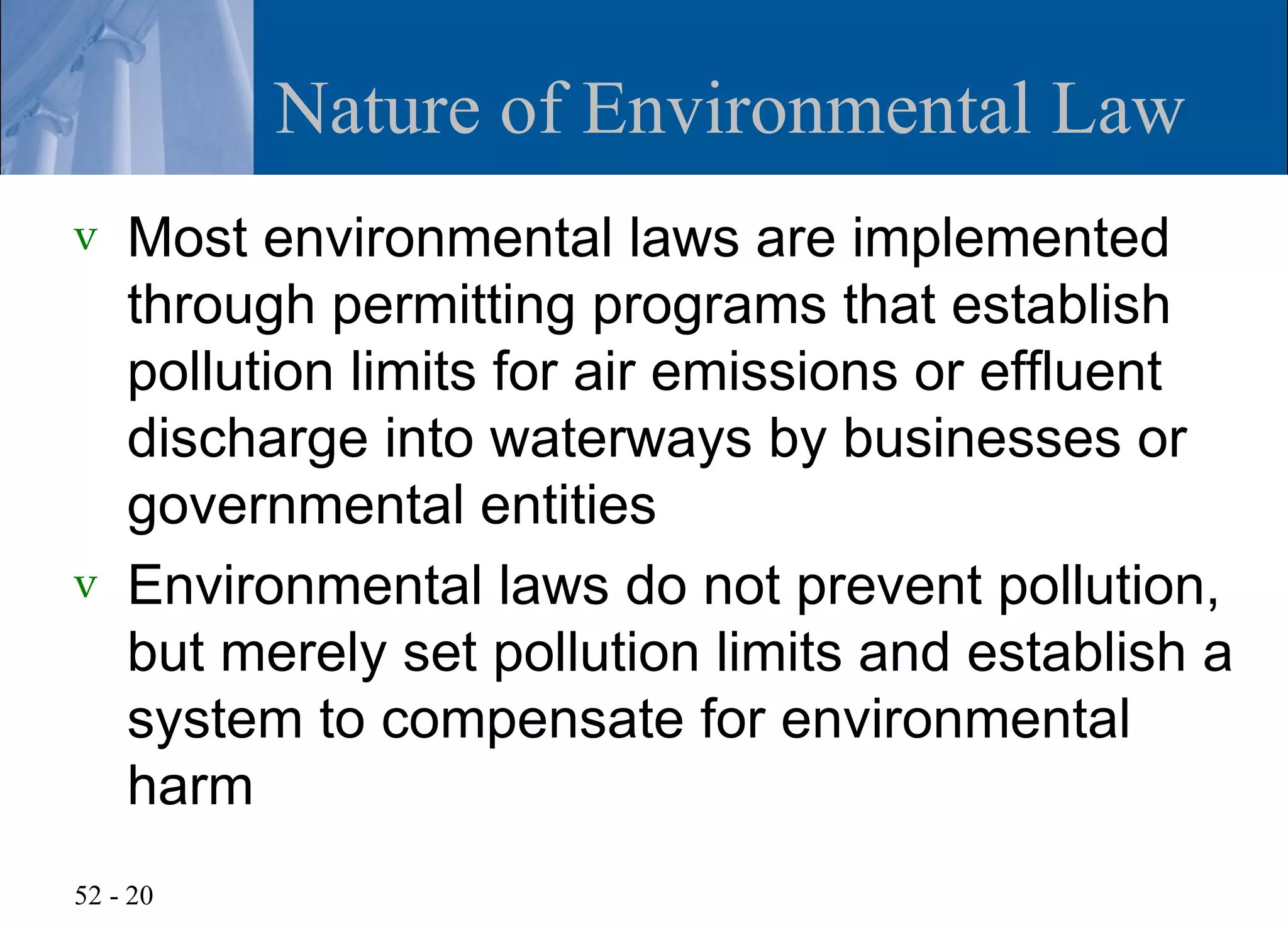 Nature of Environmental Law
v   Most environmental laws are implemented
    through permitting programs that establish
    pollution limits for air emissions or effluent
    discharge into waterways by businesses or
    governmental entities
v   Environmental laws do not prevent pollution,
    but merely set pollution limits and establish a
    system to compensate for environmental
    harm
52 - 20
 