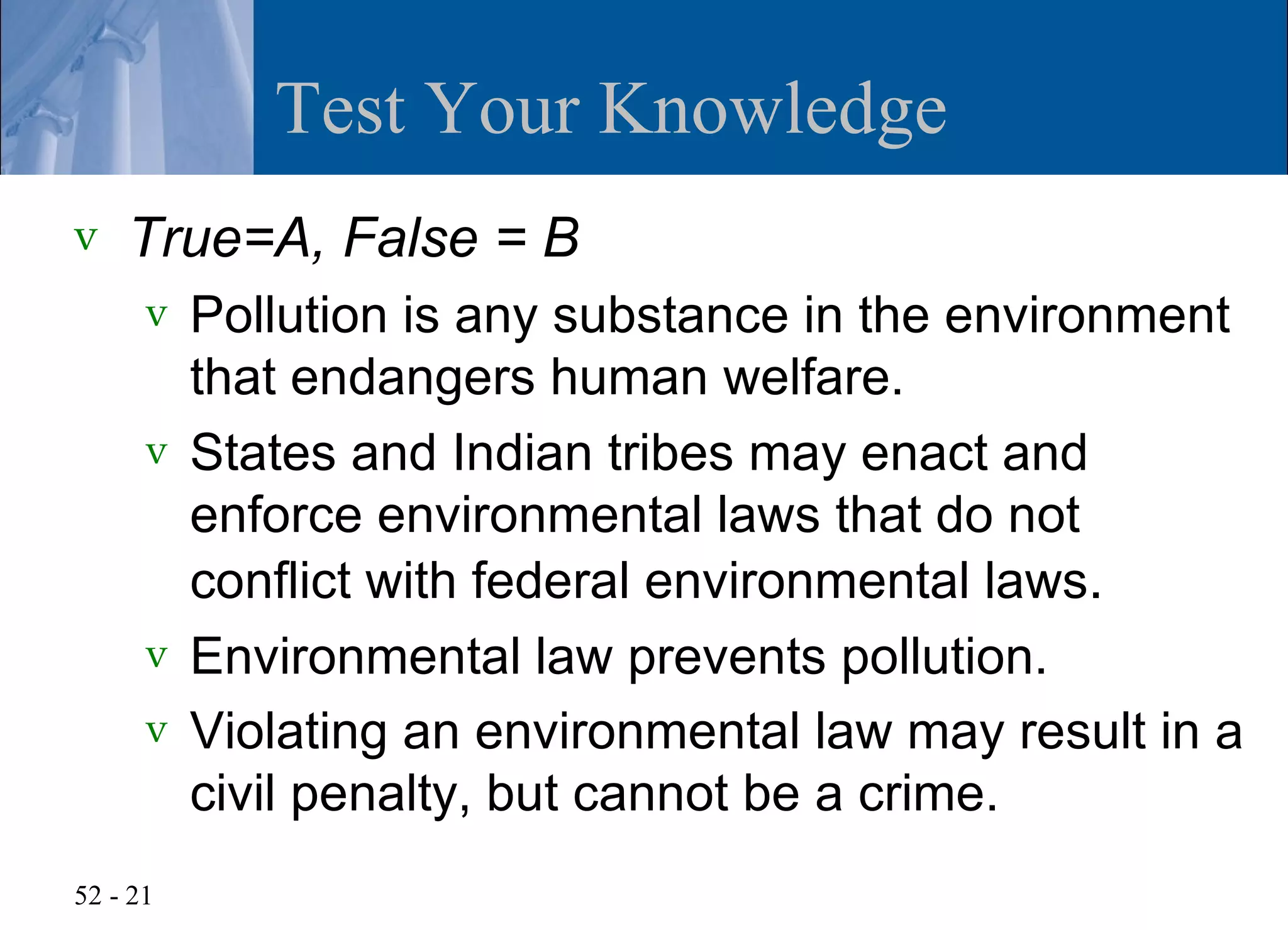 Test Your Knowledge
v   True=A, False = B
      v Pollution is any substance in the environment
        that endangers human welfare.
      v States and Indian tribes may enact and
        enforce environmental laws that do not
        conflict with federal environmental laws.
      v Environmental law prevents pollution.
      v Violating an environmental law may result in a
        civil penalty, but cannot be a crime.
52 - 21
 