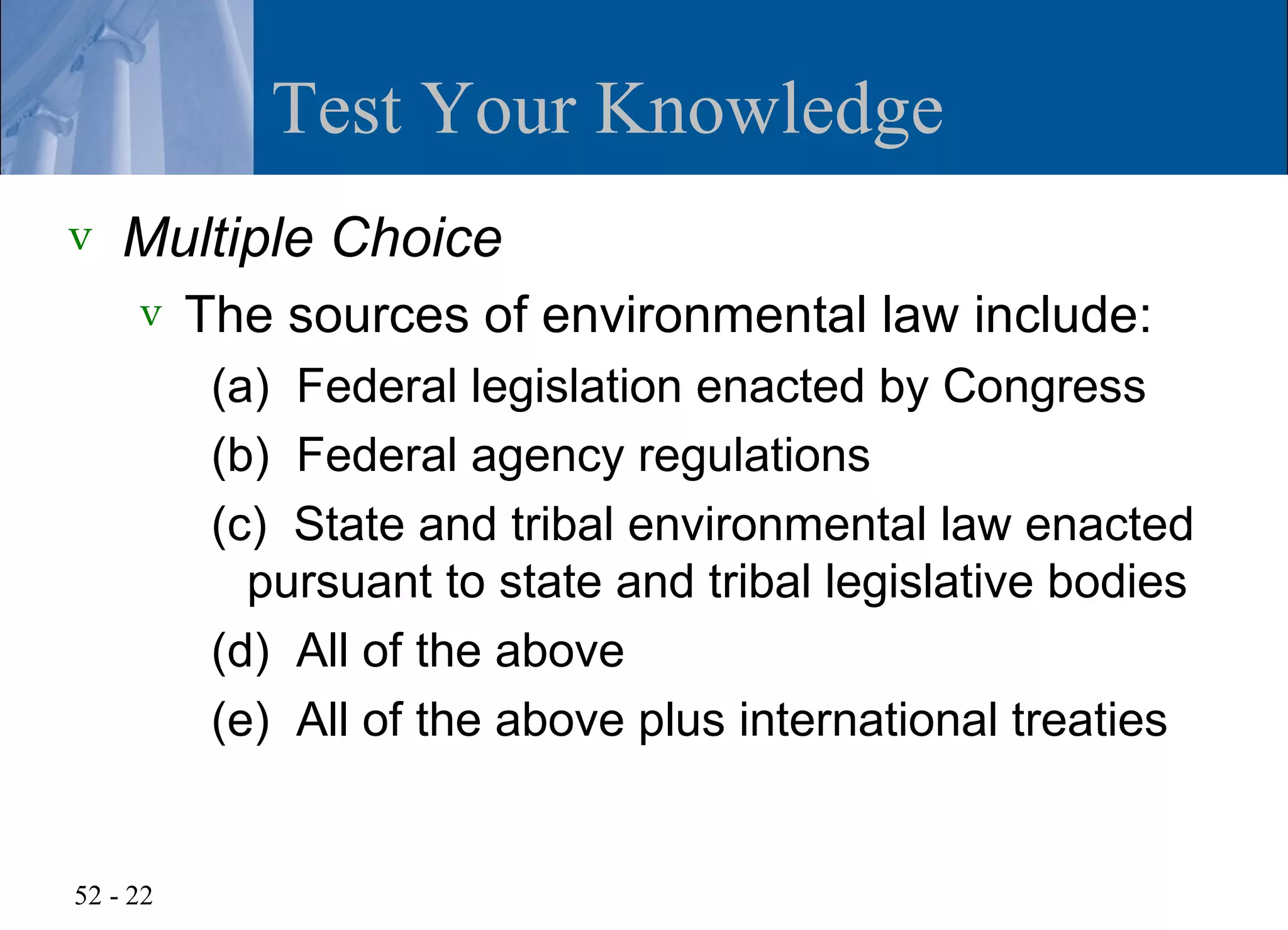 Test Your Knowledge
v   Multiple Choice
     v    The sources of environmental law include:
           (a) Federal legislation enacted by Congress
           (b) Federal agency regulations
           (c) State and tribal environmental law enacted
             pursuant to state and tribal legislative bodies
           (d) All of the above
           (e) All of the above plus international treaties


52 - 22
 