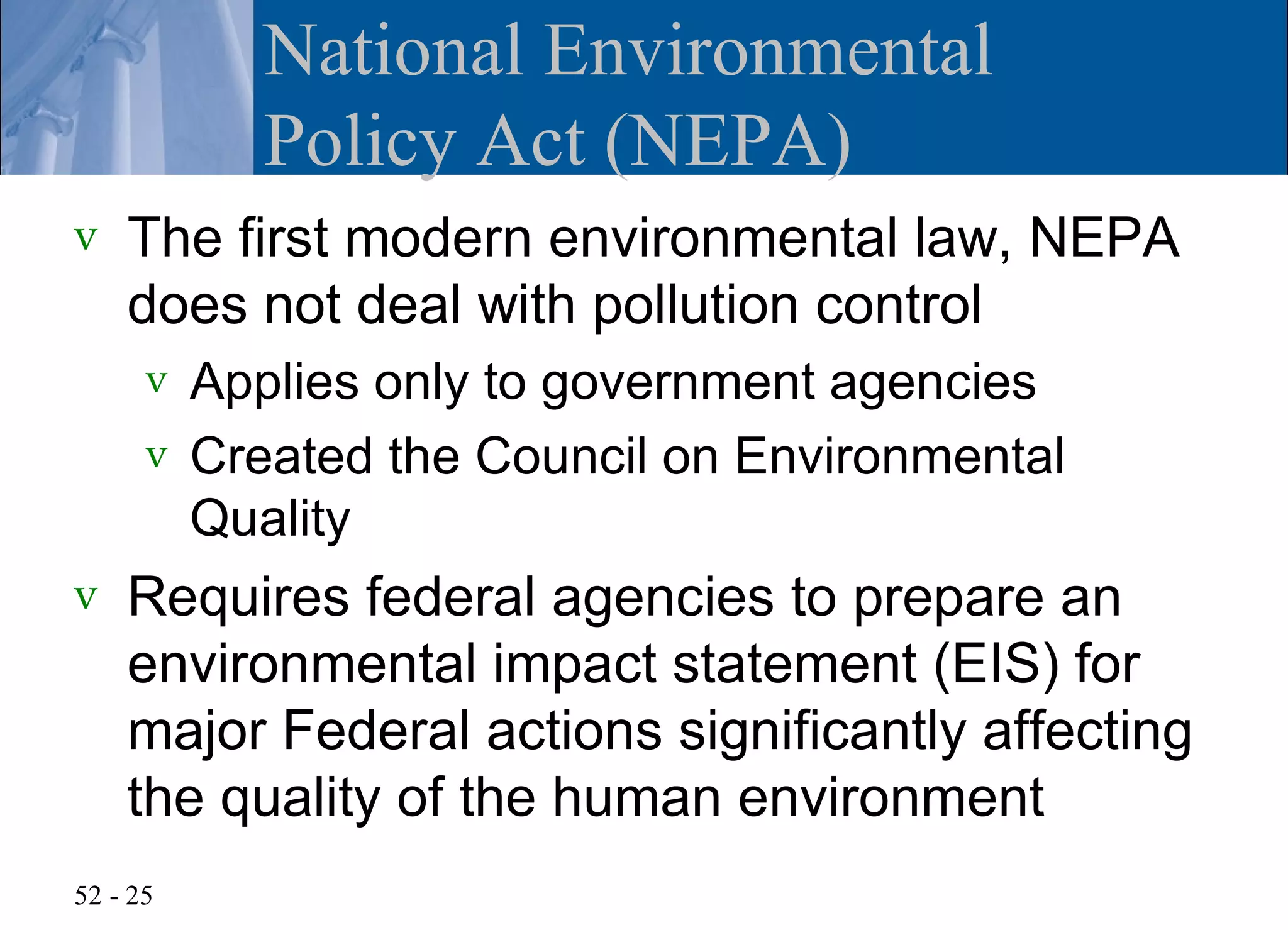 National Environmental
          Policy Act (NEPA)
v   The first modern environmental law, NEPA
    does not deal with pollution control
      v Applies only to government agencies
      v Created the Council on Environmental
        Quality
v   Requires federal agencies to prepare an
    environmental impact statement (EIS) for
    major Federal actions significantly affecting
    the quality of the human environment
52 - 25
 