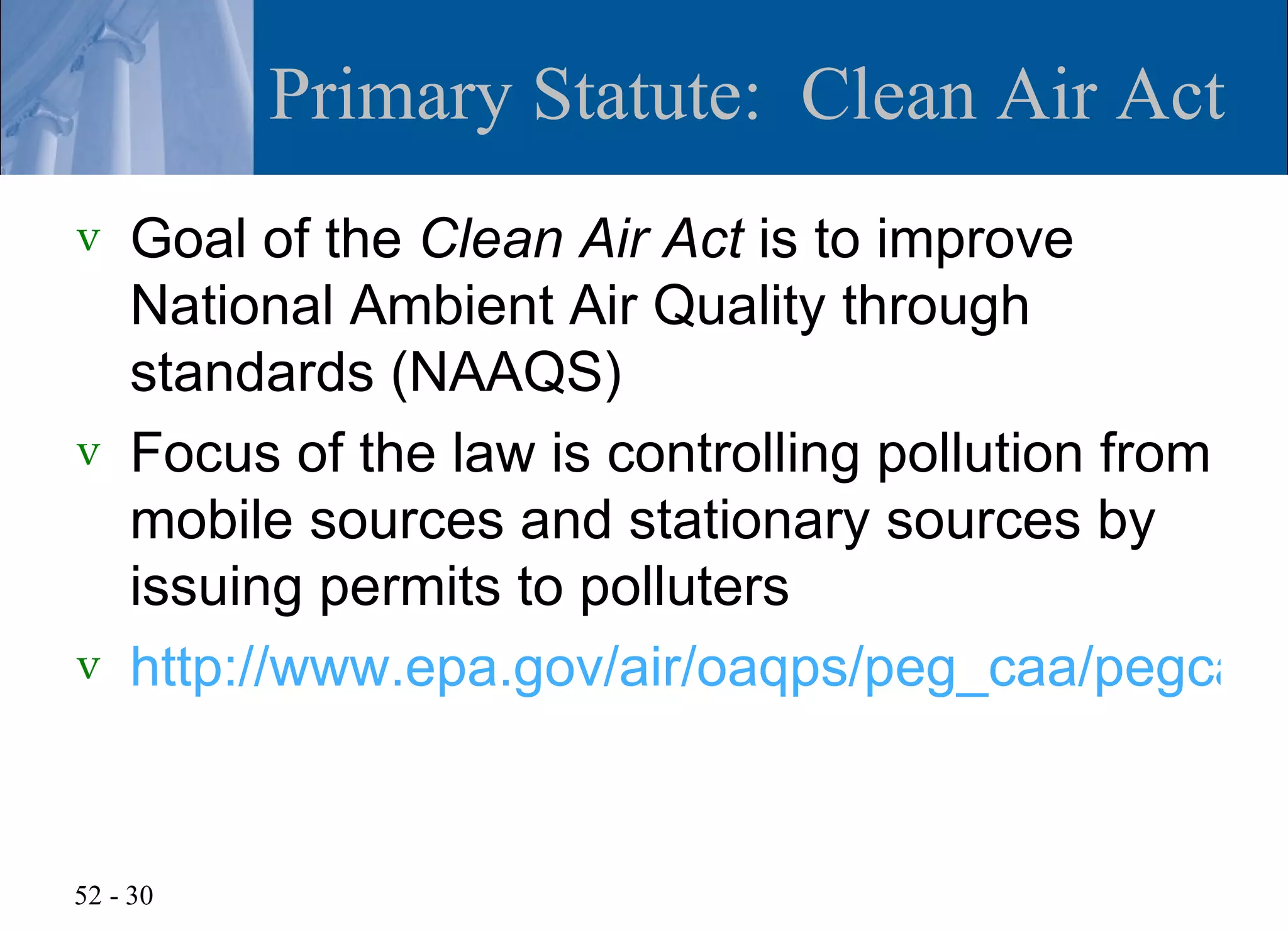 Primary Statute: Clean Air Act
v   Goal of the Clean Air Act is to improve
    National Ambient Air Quality through
    standards (NAAQS)
v   Focus of the law is controlling pollution from
    mobile sources and stationary sources by
    issuing permits to polluters
v   http://www.epa.gov/air/oaqps/peg_caa/pegcaai


52 - 30
 