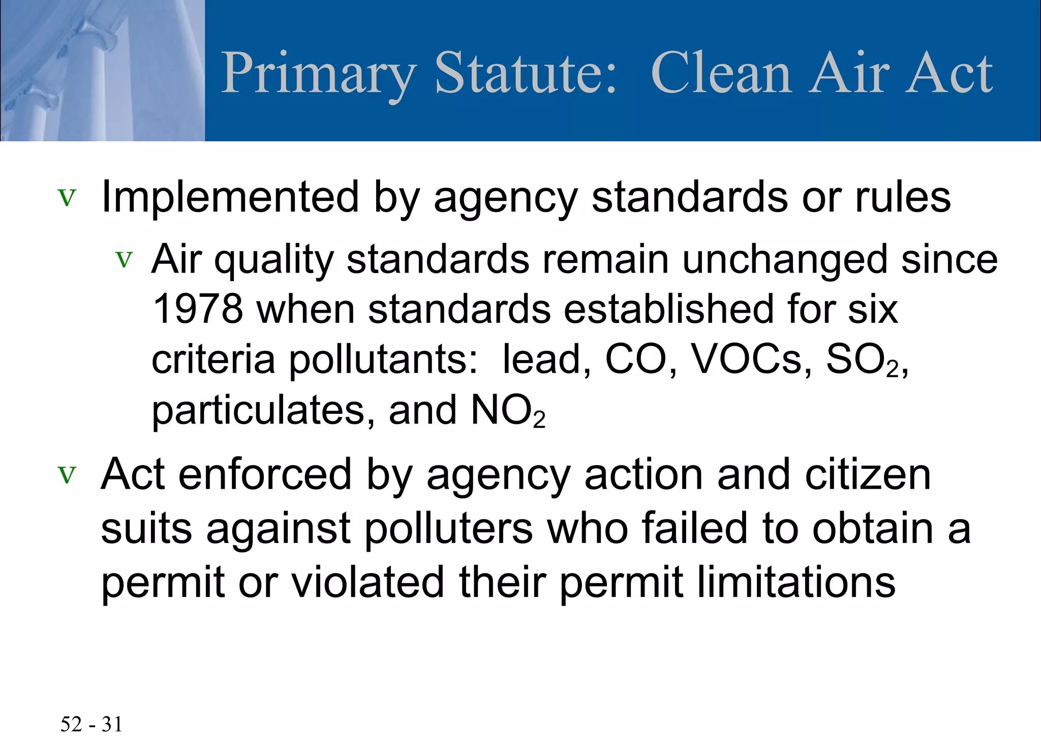 Primary Statute: Clean Air Act
v   Implemented by agency standards or rules
      v   Air quality standards remain unchanged since
          1978 when standards established for six
          criteria pollutants: lead, CO, VOCs, SO2,
          particulates, and NO2
v   Act enforced by agency action and citizen
    suits against polluters who failed to obtain a
    permit or violated their permit limitations

52 - 31
 