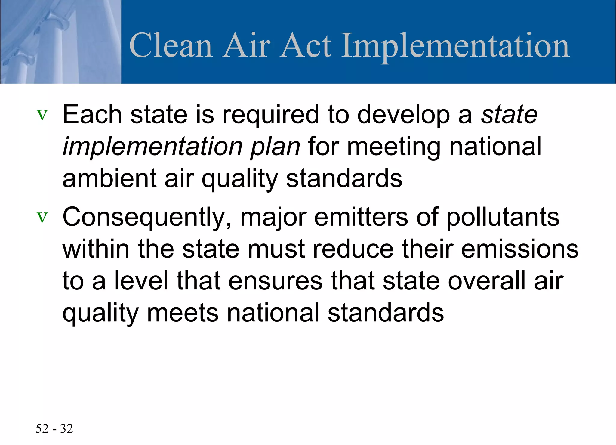 Clean Air Act Implementation
v   Each state is required to develop a state
    implementation plan for meeting national
    ambient air quality standards
v   Consequently, major emitters of pollutants
    within the state must reduce their emissions
    to a level that ensures that state overall air
    quality meets national standards



52 - 32
 